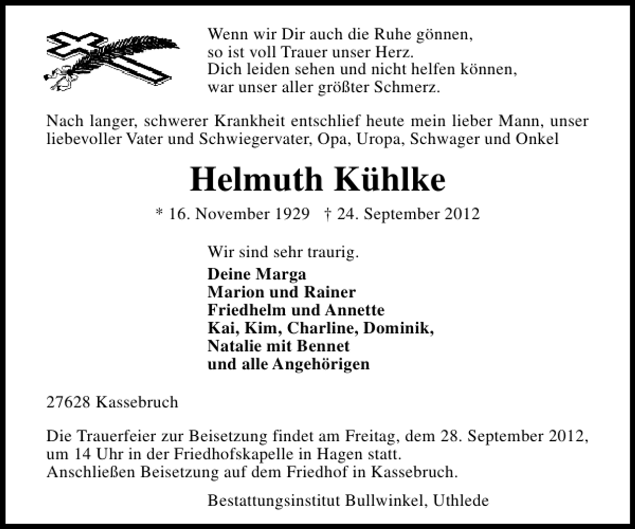 <p>Wenn wir Dir auch die Ruhe gönnen,<br />so ist voll Trauer unser Herz.<br />Dich leiden sehen und nicht helfen können,<br />war unser aller größter Schmerz.<br />Nach langer, schwerer Krankheit entschlief heute mein lieber Mann, unser<br />liebevoller Vater und Schwiegervater, Opa, Uropa, Schwager und Onkel</p><p>Helmuth Kühlke</p><p>* 16. November 1929 † 24. September 2012<br />Wir sind sehr traurig.<br />Deine Marga<br />Marion und Rainer<br />Friedhelm und Annette<br />Kai, Kim, Charline, Dominik,<br />Natalie mit Bennet<br />und alle Angehörigen<br />27628 Kassebruch<br />Die Trauerfeier zur Beisetzung findet am Freitag, dem 28. September 2012,<br />um 14 Uhr in der Friedhofskapelle in Hagen statt.<br />Anschließen Beisetzung auf dem Friedhof in Kassebruch.<br />Bestattungsinstitut Bullwinkel, Uthlede</p>