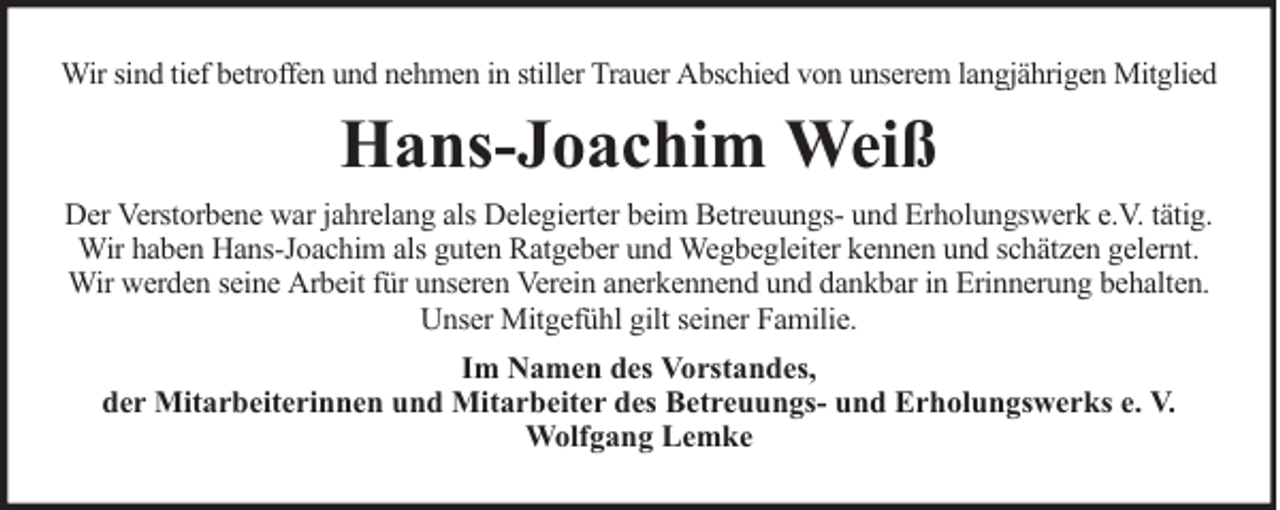 <p>Wir sind tief betroffen und nehmen in stiller Trauer Abschied von unserem langjährigen Mitglied</p><p>Hans-Joachim Weiß<br />Der Verstorbene war jahrelang als Delegierter beim Betreuungs- und Erholungswerk e.V. tätig.<br />Wir haben Hans-Joachim als guten Ratgeber und Wegbegleiter kennen und schätzen gelernt.<br />Wir werden seine Arbeit für unseren Verein anerkennend und dankbar in Erinnerung behalten.<br />Unser Mitgefühl gilt seiner Familie.<br />Im Namen des Vorstandes,<br />der Mitarbeiterinnen und Mitarbeiter des Betreuungs- und Erholungswerks e. V.<br />Wolfgang Lemke</p>