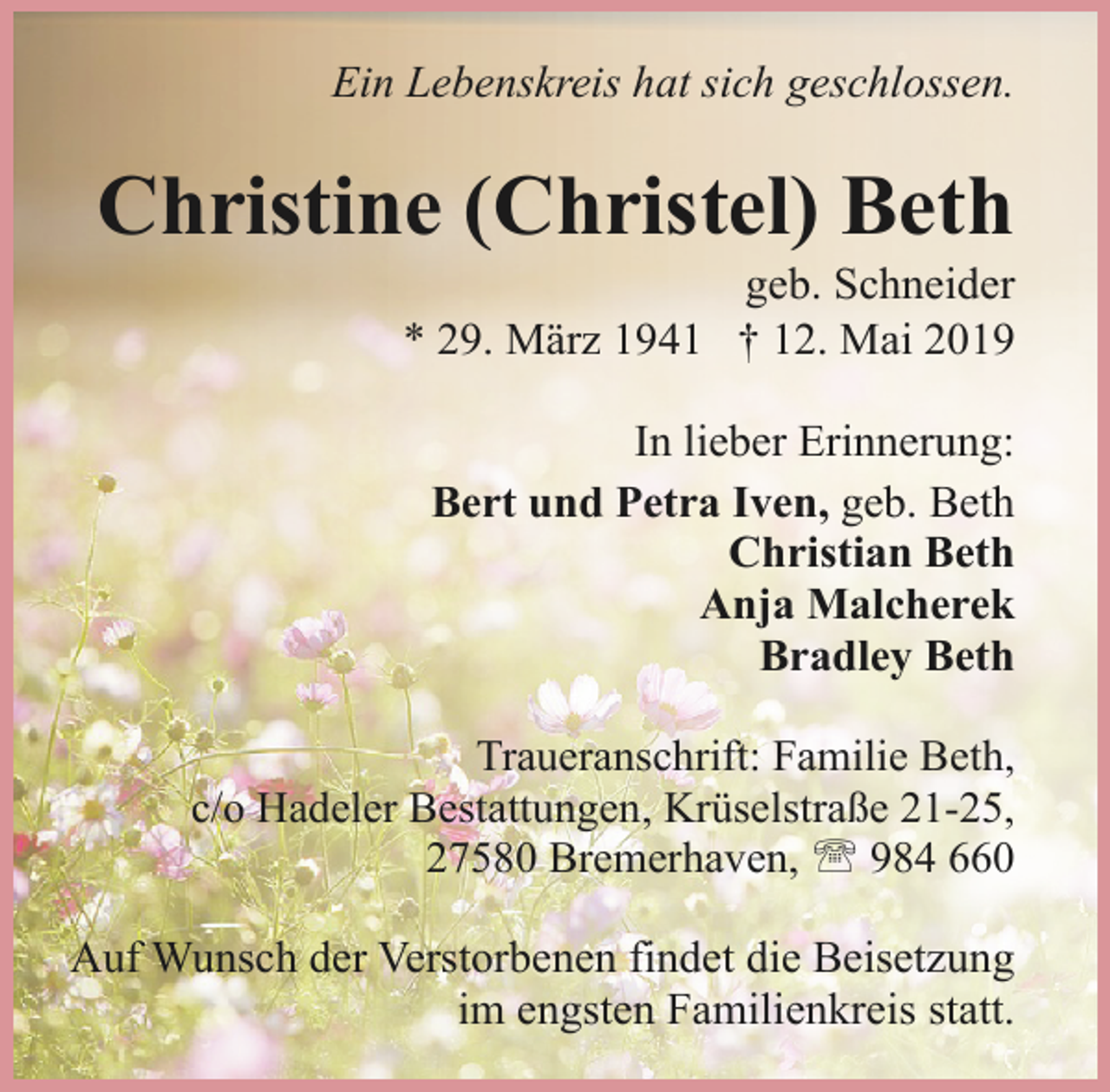 <p>Ein Lebenskreis hat sich geschlossen.</p><p>Christine (Christel) Beth<br />geb. Schneider<br />* 29. März 1941 † 12. Mai 2019<br />In lieber Erinnerung:<br />Bert und Petra Iven, geb. Beth<br />Christian Beth<br />Anja Malcherek<br />Bradley Beth<br />Traueranschrift: Familie Beth,<br />c/o Hadeler Bestattungen, Krüselstraße 21-25,<br />27580 Bremerhaven, ' 984 660</p><p>Auf Wunsch der Verstorbenen findet die Beisetzung<br />im engsten Familienkreis statt.</p>