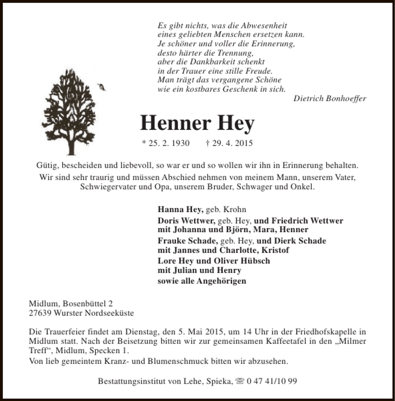 <p>Es gibt nichts, was die Abwesenheit<br />eines geliebten Menschen ersetzen kann.<br />Je schöner und voller die Erinnerung,<br />desto härter die Trennung,<br />aber die Dankbarkeit schenkt<br />in der Trauer eine stille Freude.<br />Man trägt das vergangene Schöne<br />wie ein kostbares Geschenk in sich.<br />Dietrich Bonhoeffer</p><p>Henner Hey<br />* 25. 2. 1930</p><p>† 29. 4. 2015</p><p>Gütig, bescheiden und liebevoll, so war er und so wollen wir ihn in Erinnerung behalten.<br />Wir sind sehr traurig und müssen Abschied nehmen von meinem Mann, unserem Vater,<br />Schwiegervater und Opa, unserem Bruder, Schwager und Onkel.<br />Hanna Hey, geb. Krohn<br />Doris Wettwer, geb. Hey, und Friedrich Wettwer<br />mit Johanna und Björn, Mara, Henner<br />Frauke Schade, geb. Hey, und Dierk Schade<br />mit Jannes und Charlotte, Kristof<br />Lore Hey und Oliver Hübsch<br />mit Julian und Henry<br />sowie alle Angehörigen<br />Midlum, Bosenbüttel 7639 Wurster Nordseeküste<br />Die Trauerfeier findet am Dienstag, den 5. Mai 2015, um 14 Uhr in der Friedhofskapelle in<br />Midlum statt. Nach der Beisetzung bitten wir zur gemeinsamen Kaffeetafel in den „Milmer<br />Treff“, Midlum, Specken 1.<br />Von lieb gemeintem Kranz- und Blumenschmuck bitten wir abzusehen.<br />Bestattungsinstitut von Lehe, Spieka, s 0 47 41/10 99</p>