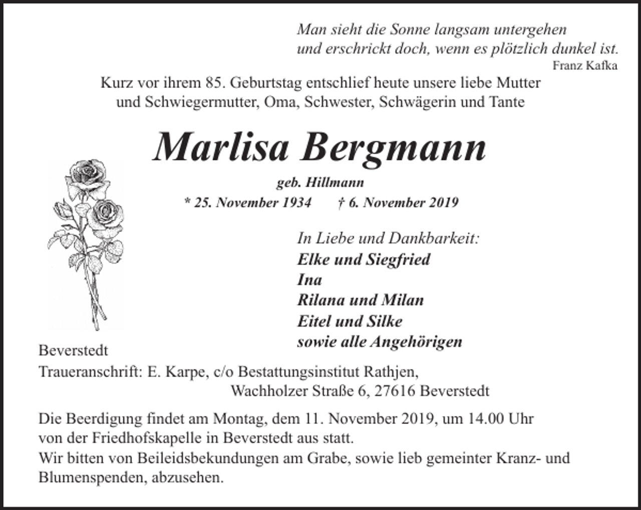 <p>Man sieht die Sonne langsam untergehen<br />und erschrickt doch, wenn es plötzlich dunkel ist.<br />Kurz vor ihrem 85. Geburtstag entschlief heute unsere liebe Mutter<br />und Schwiegermutter, Oma, Schwester, Schwägerin und Tante</p><p>Franz Kafka</p><p>Marlisa Bergmann<br />geb. Hillmann<br />* 25. November 1934<br />† 6. November 2019</p><p>In Liebe und Dankbarkeit:<br />Elke und Siegfried<br />Ina<br />Rilana und Milan<br />Eitel und Silke<br />sowie alle Angehörigen</p><p>Beverstedt<br />Traueranschrift: E. Karpe, c/o Bestattungsinstitut Rathjen,<br />Wachholzer Straße 6, 27616 Beverstedt<br />Die Beerdigung findet am Montag, dem 11. November 2019, um 14.00 Uhr<br />von der Friedhofskapelle in Beverstedt aus statt.<br />Wir bitten von Beileidsbekundungen am Grabe, sowie lieb gemeinter Kranz- und<br />Blumenspenden, abzusehen.</p>