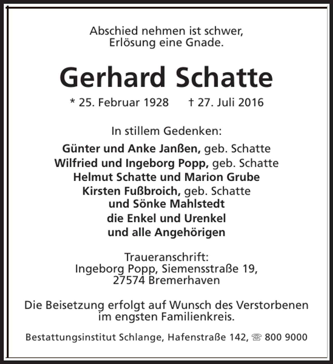 <p>Abschied nehmen ist schwer,<br />Erlösung eine Gnade.</p><p>Gerhard Schatte<br />* 25. Februar 1928</p><p>† 27. Juli 2016</p><p>In stillem Gedenken:<br />Günter und Anke Janßen, geb. Schatte<br />Wilfried und Ingeborg Popp, geb. Schatte<br />Helmut Schatte und Marion Grube<br />Kirsten Fußbroich, geb. Schatte<br />und Sönke Mahlstedt<br />die Enkel und Urenkel<br />und alle Angehörigen<br />Traueranschrift:<br />Ingeborg Popp, Siemensstraße 19,<br />27574 Bremerhaven<br />Die Beisetzung erfolgt auf Wunsch des Verstorbenen<br />im engsten Familienkreis.<br />Bestattungsinstitut Schlange, Hafenstraße 142, s 800 9000</p>