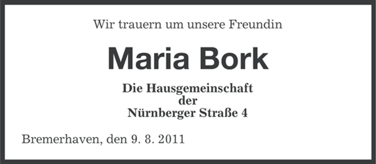 <p>Wir trauern um unsere Freundin</p><p>Maria Bork<br />Die Hausgemeinschaft<br />der<br />Nürnberger Straße 4<br />Bremerhaven, den 9. 8. 2011</p>