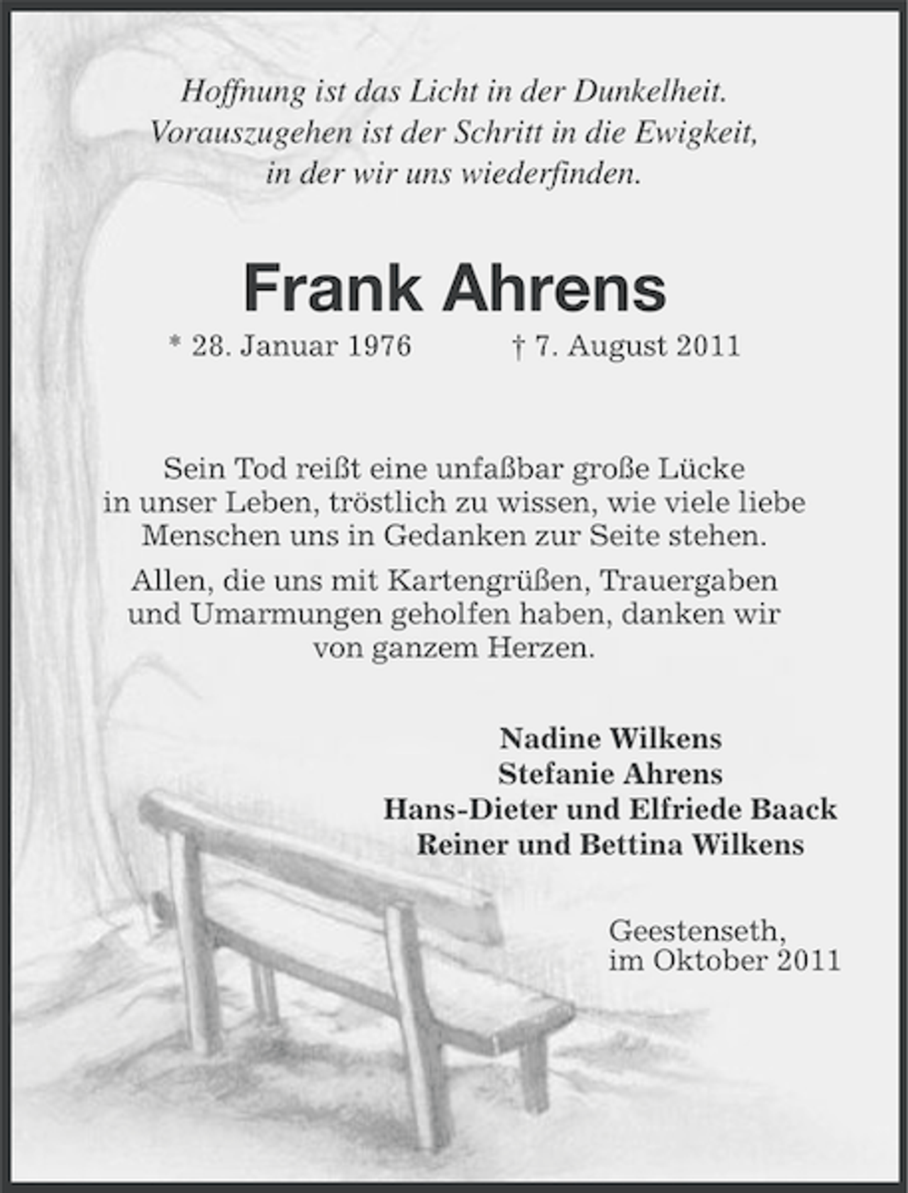 <p>Hoffnung ist das Licht in der Dunkelheit.<br />Vorauszugehen ist der Schritt in die Ewigkeit,<br />in der wir uns wiederfinden.</p><p>Frank Ahrens<br />* 28. Januar 1976</p><p>† 7. August 2011</p><p>Sein Tod reißt eine unfaßbar große Lücke<br />in unser Leben, tröstlich zu wissen, wie viele liebe<br />Menschen uns in Gedanken zur Seite stehen.<br />Allen, die uns mit Kartengrüßen, Trauergaben<br />und Umarmungen geholfen haben, danken wir<br />von ganzem Herzen.<br />Nadine Wilkens<br />Stefanie Ahrens<br />Hans-Dieter und Elfriede Baack<br />Reiner und Bettina Wilkens<br />Geestenseth,<br />im Oktober 2011</p>