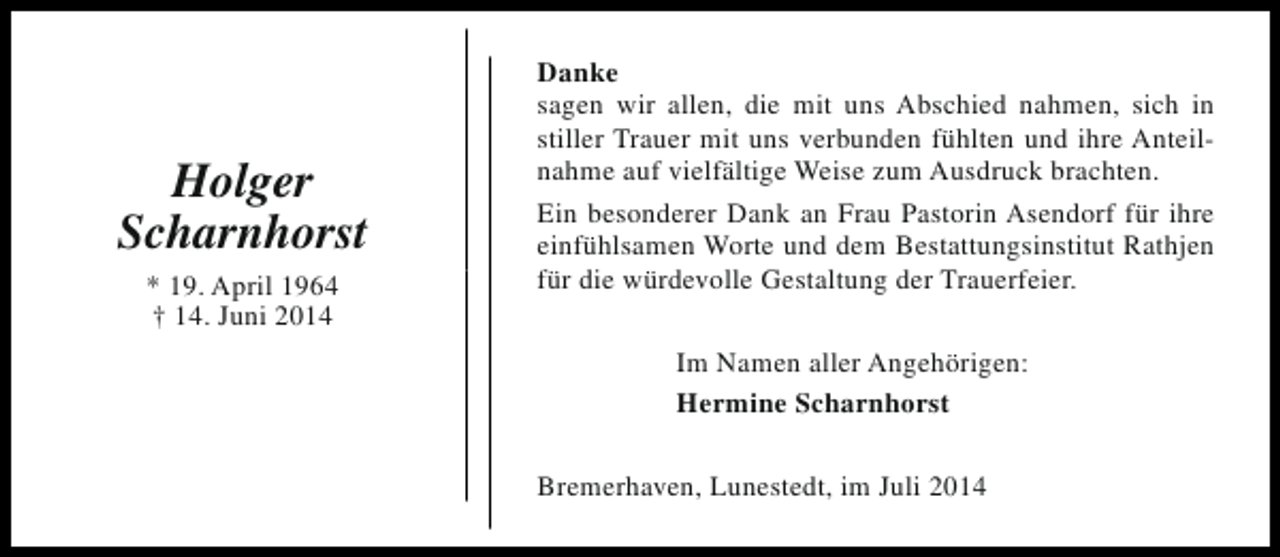 <p>Holger<br />Scharnhorst<br />* 19. April 1964<br />† 14. Juni 2014</p><p>Danke<br />sagen wir allen, die mit uns Abschied nahmen, sich in<br />stiller Trauer mit uns verbunden fühlten und ihre Anteilnahme auf vielfältige Weise zum Ausdruck brachten.<br />Ein besonderer Dank an Frau Pastorin Asendorf für ihre<br />einfühlsamen Worte und dem Bestattungsinstitut Rathjen<br />für die würdevolle Gestaltung der Trauerfeier.<br />Im Namen aller Angehörigen:<br />Hermine Scharnhorst<br />Bremerhaven, Lunestedt, im Juli 2014</p>