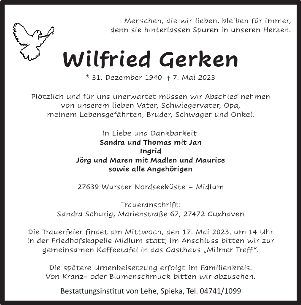 <p>Menschen, die wir lieben, bleiben für immer,<br />denn sie hinterlassen Spuren in unseren Herzen.</p><p>Wilfried Gerken<br />* 31. Dezember 1940 † 7. Mai 2023</p><p>Plötzlich und für uns unerwartet müssen wir Abschied nehmen<br />von unserem lieben Vater, Schwiegervater, Opa,<br />meinem Lebensgefährten, Bruder, Schwager und Onkel.<br />In Liebe und Dankbarkeit.<br />Sandra und Thomas mit Jan<br />Ingrid<br />Jörg und Maren mit Madlen und Maurice<br />sowie alle Angehörigen<br />27639 Wurster Nordseeküste – Midlum<br />Traueranschrift:<br />Sandra Schurig, Marienstraße 67, 27472 Cuxhaven<br />Die Trauerfeier findet am Mittwoch, den 17. Mai 2023, um 14 Uhr<br />in der Friedhofskapelle Midlum statt; im Anschluss bitten wir zur<br />gemeinsamen Kaffeetafel in das Gasthaus „Milmer Treff “.<br />Die spätere Urnenbeisetzung erfolgt im Familienkreis.<br />Von Kranz- oder Blumenschmuck bitten wir abzusehen.</p><p>Bestattungsinstitut von Lehe, Spieka, Tel. 04741/1099</p>