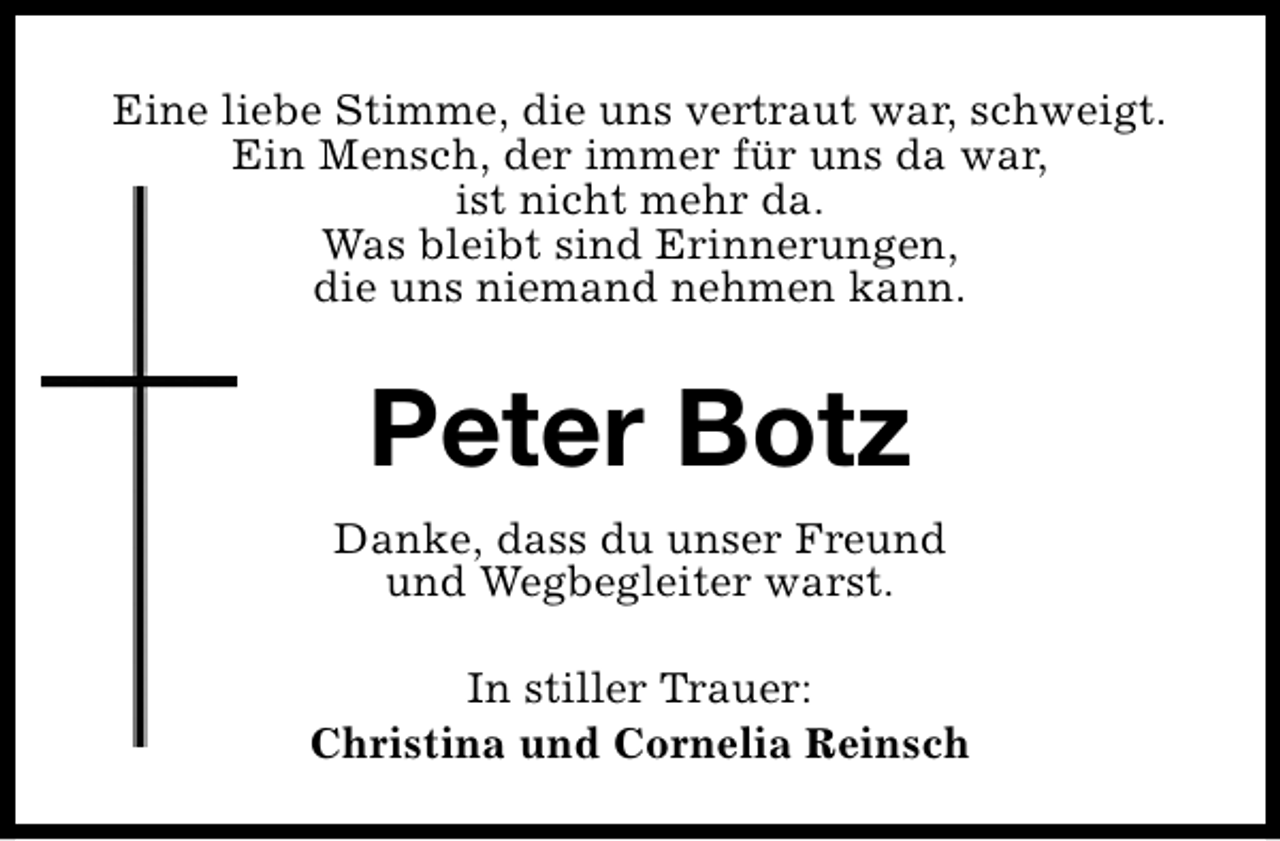 <p>Eine liebe Stimme, die uns vertraut war, schweigt.<br />Ein Mensch, der immer für uns da war,<br />ist nicht mehr da.<br />Was bleibt sind Erinnerungen,<br />die uns niemand nehmen kann.</p>
<p>Peter Botz<br />Danke, dass du unser Freund<br />und Wegbegleiter warst.<br />In stiller Trauer:<br />Christina und Cornelia Reinsch</p>