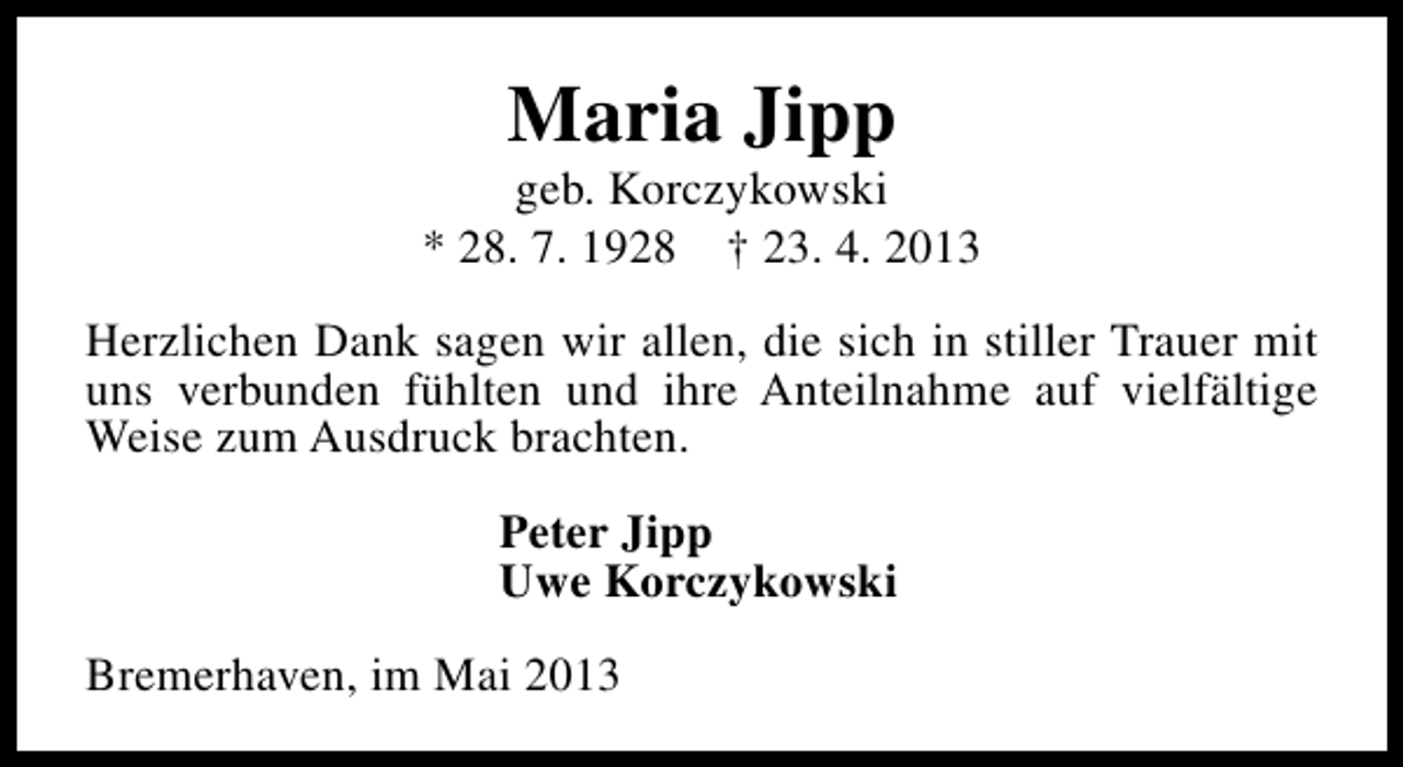 <p>Maria Jipp</p><p>geb. Korczykowski<br />* 28. 7. 1928 † 23. 4. 2013<br />Herzlichen Dank sagen wir allen, die sich in stiller Trauer mit<br />uns verbunden fühlten und ihre Anteilnahme auf vielfältige<br />Weise zum Ausdruck brachten.<br />Peter Jipp<br />Uwe Korczykowski<br />Bremerhaven, im Mai 2013</p>