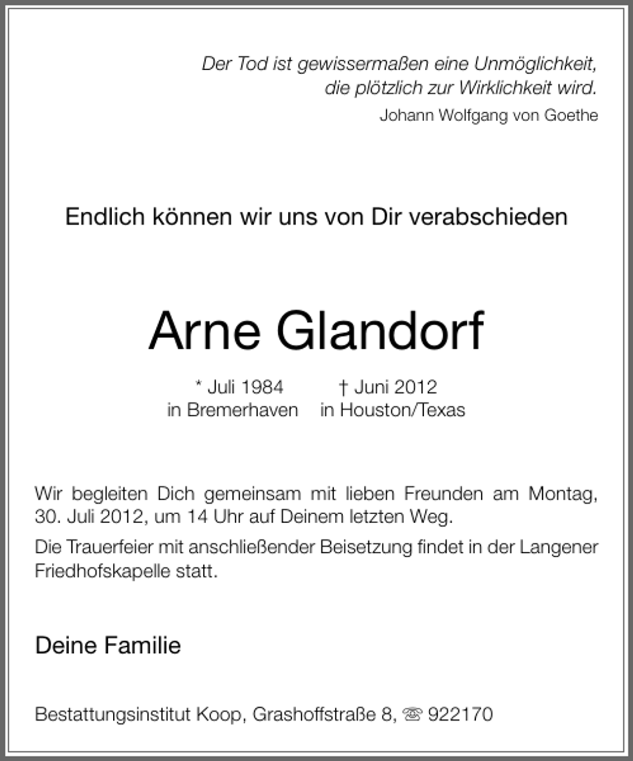 <p>Der Tod ist gewissermaßen eine Unmöglichkeit,<br />die plötzlich zur Wirklichkeit wird.<br />Johann Wolfgang von Goethe</p><p>Endlich können wir uns von Dir verabschieden</p><p>Arne Glandorf<br />* Juli 1984<br />in Bremerhaven</p><p>† Juni 2012<br />in Houston/Texas</p><p>Wir begleiten Dich gemeinsam mit lieben Freunden am Montag,<br />30. Juli 2012, um 14 Uhr auf Deinem letzten Weg.<br />Die Trauerfeier mit anschließender Beisetzung ﬁndet in der Langener<br />Friedhofskapelle statt.</p><p>Deine Familie<br />Bestattungsinstitut Koop, Grashoffstraße 8,</p><p>922170</p>