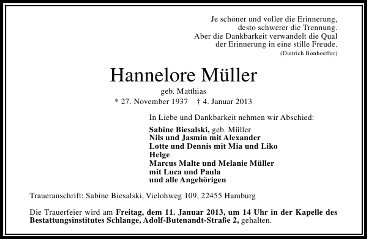 <p>Je schöner und voller die Erinnerung,<br />desto schwerer die Trennung.<br />Aber die Dankbarkeit verwandelt die Qual<br />der Erinnerung in eine stille Freude.<br />(Dietrich Bonhoeffer)</p><p>Hannelore Müller<br />geb. Matthias<br />* 27. November 1937 † 4. Januar 2013</p><p>In Liebe und Dankbarkeit nehmen wir Abschied:<br />Sabine Biesalski, geb. Müller<br />Nils und Jasmin mit Alexander<br />Lotte und Dennis mit Mia und Liko<br />Helge<br />Marcus Malte und Melanie Müller<br />mit Luca und Paula<br />und alle Angehörigen<br />Traueranschrift: Sabine Biesalski, Vielohweg 109, 22455 Hamburg<br />Die Trauerfeier wird am Freitag, dem 11. Januar 2013, um 14 Uhr in der Kapelle des<br />Bestattungsinstitutes Schlange, Adolf-Butenandt-Straße 2, gehalten.</p>