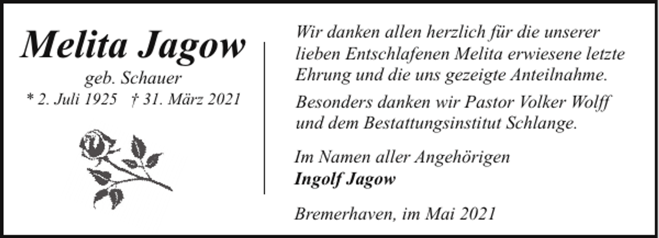 <p>Melita Jagow<br />geb. Schauer</p><p>* 2. Juli 1925 † 31. März 2021</p><p>Wir danken allen herzlich für die unserer<br />lieben Entschlafenen Melita erwiesene letzte<br />Ehrung und die uns gezeigte Anteilnahme.<br />Besonders danken wir Pastor Volker Wolff<br />und dem Bestattungsinstitut Schlange.<br />Im Namen aller Angehörigen<br />Ingolf Jagow<br />Bremerhaven, im Mai 2021</p>