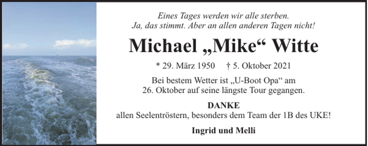 <p>Eines Tages werden wir alle sterben.<br />Ja, das stimmt. Aber an allen anderen Tagen nicht!</p><p>Michael „Mike“ Witte<br />* 29. März 1950</p><p>† 5. Oktober 2021</p><p>Bei bestem Wetter ist „U-Boot Opa“ am<br />26. Oktober auf seine längste Tour gegangen.<br />DANKE<br />allen Seelentröstern, besonders dem Team der 1B des UKE!<br />Ingrid und Melli</p>