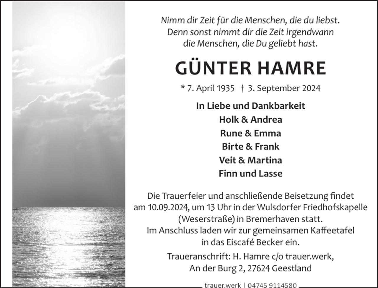 <p>Nimm dir Zeit für die Menschen, die du liebst.<br />Denn sonst nimmt dir die Zeit irgendwann<br />die Menschen, die Du geliebt hast.</p><p>Günter Hamre<br />* 7. April 1935 † 3. September 2024</p><p>In Liebe und Dankbarkeit<br />Holk &amp; andrea<br />rune &amp; emma<br />Birte &amp; Frank<br />Veit &amp; martina<br />Finn und Lasse<br />Die Trauerfeier und anschließende Beisetzung ﬁndet<br />am 10.09.2024, um 13 Uhr in der Wulsdorfer Friedhofskapelle<br />(Weserstraße) in Bremerhaven statt.<br />Im Anschluss laden wir zur gemeinsamen Kaﬀeetafel<br />in das Eiscafé Becker ein.<br />Traueranschrift: H. Hamre c/o trauer.werk,<br />An der Burg 2, 27624 Geestland<br />trauer.werk | 04745 9114580</p>