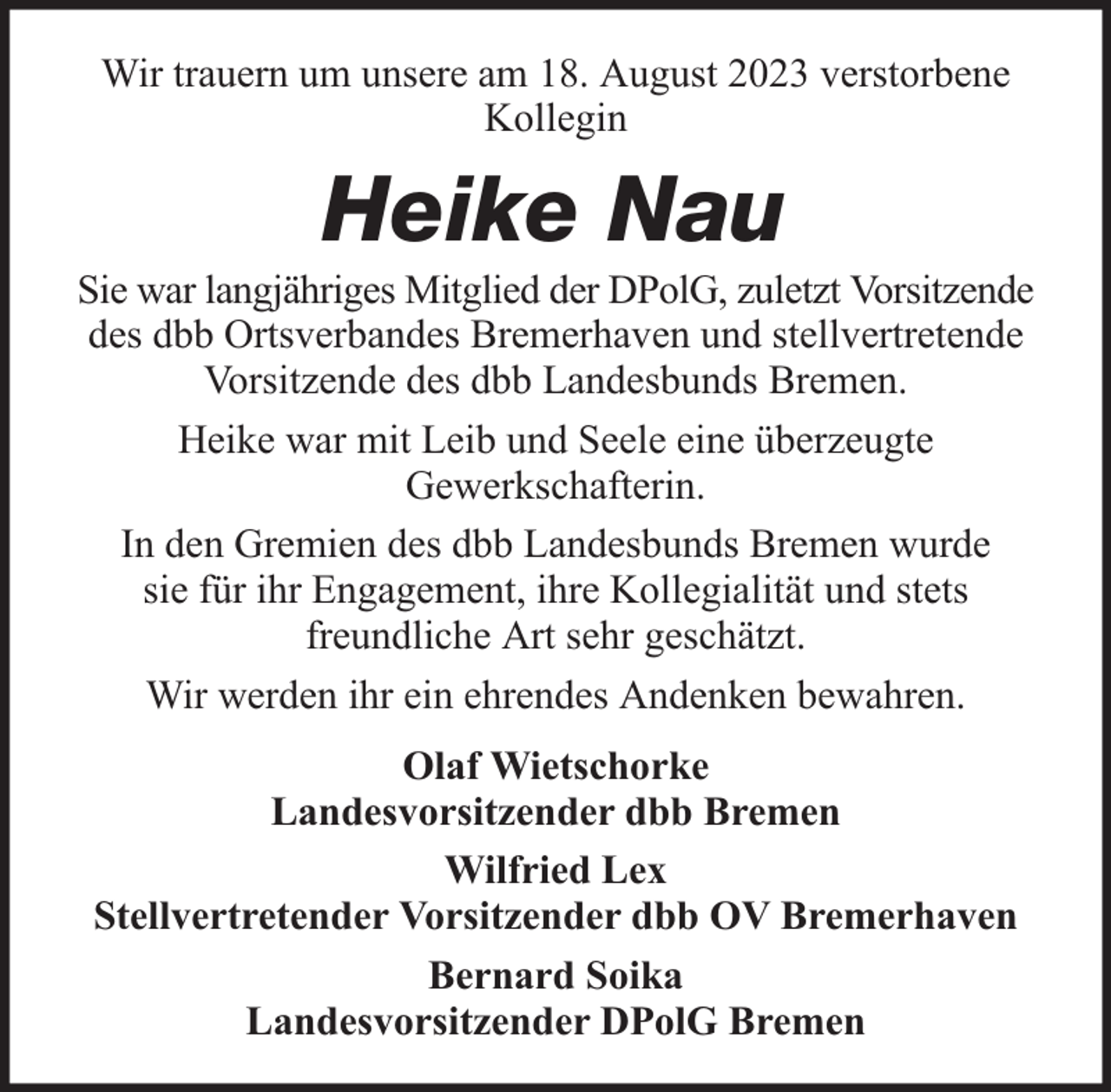 <p>Wir trauern um unsere am 18. August 2023 verstorbene<br />Kollegin</p><p>Heike Nau<br />Sie war langjähriges Mitglied der DPolG, zuletzt Vorsitzende<br />des dbb Ortsverbandes Bremerhaven und stellvertretende<br />Vorsitzende des dbb Landesbunds Bremen.<br />Heike war mit Leib und Seele eine überzeugte<br />Gewerkschafterin.<br />In den Gremien des dbb Landesbunds Bremen wurde<br />sie für ihr Engagement, ihre Kollegialität und stets<br />freundliche Art sehr geschätzt.<br />Wir werden ihr ein ehrendes Andenken bewahren.<br />Olaf Wietschorke<br />Landesvorsitzender dbb Bremen<br />Wilfried Lex<br />Stellvertretender Vorsitzender dbb OV Bremerhaven<br />Bernard Soika<br />Landesvorsitzender DPolG Bremen</p>