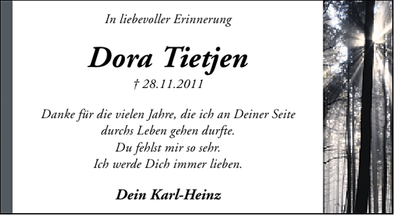 <p>In liebevoller Erinnerung</p><p>Dora Tietjen<br />† 28.11.2011</p><p>Danke für die vielen Jahre, die ich an Deiner Seite<br />durchs Leben gehen durfte.<br />Du fehlst mir so sehr.<br />Ich werde Dich immer lieben.</p><p>Dein Karl-Heinz</p>