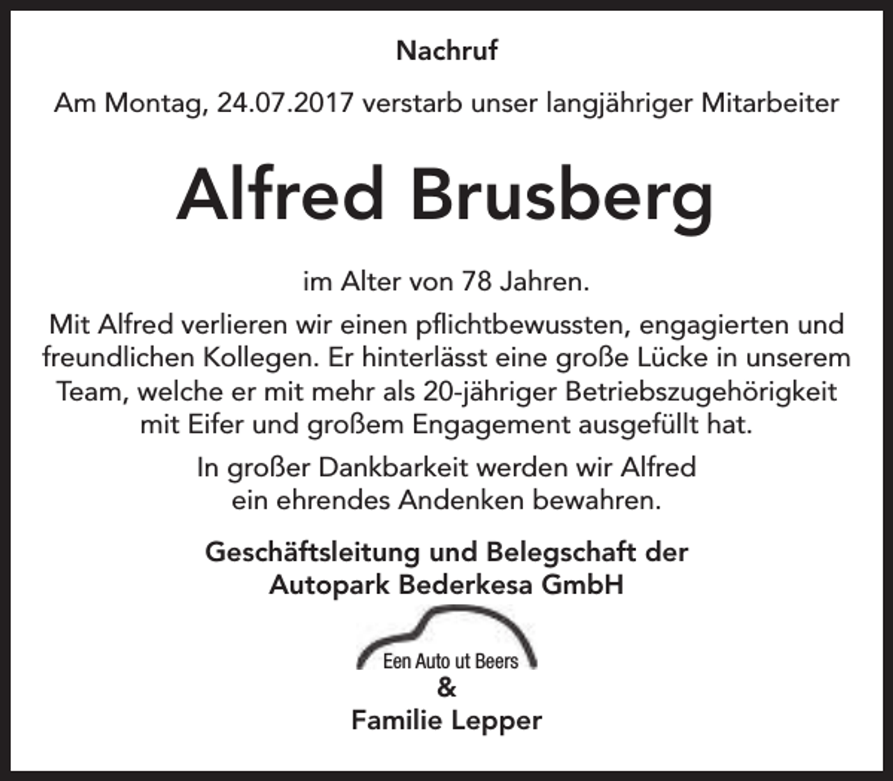 <p>Nachruf<br />Am Montag, 24.07.2017 verstarb unser langjähriger Mitarbeiter</p><p>Alfred Brusberg<br />im Alter von 78 Jahren.<br />Mit Alfred verlieren wir einen pflichtbewussten, engagierten und<br />freundlichen Kollegen. Er hinterlässt eine große Lücke in unserem<br />Team, welche er mit mehr als 20-jähriger Betriebszugehörigkeit<br />mit Eifer und großem Engagement ausgefüllt hat.<br />In großer Dankbarkeit werden wir Alfred<br />ein ehrendes Andenken bewahren.<br />Geschäftsleitung und Belegschaft der<br />Autopark Bederkesa GmbH<br />Een Auto ut Beers</p><p>&amp;<br />Familie Lepper</p>