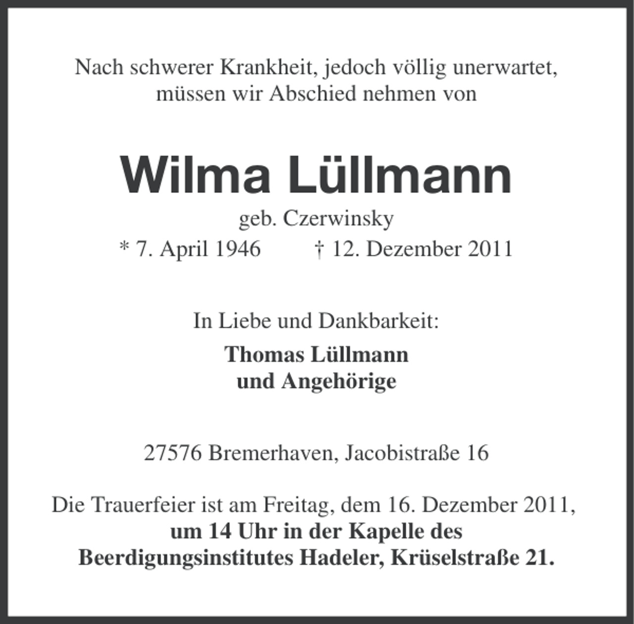<p>Nach schwerer Krankheit, jedoch völlig unerwartet,<br />müssen wir Abschied nehmen von</p><p>Wilma Lüllmann<br />geb. Czerwinsky<br />* 7. April 1946<br />† 12. Dezember 2011<br />In Liebe und Dankbarkeit:<br />Thomas Lüllmann<br />und Angehörige<br />27576 Bremerhaven, Jacobistraße 16<br />Die Trauerfeier ist am Freitag, dem 16. Dezember 2011,<br />um 14 Uhr in der Kapelle des<br />Beerdigungsinstitutes Hadeler, Krüselstraße 21.</p>