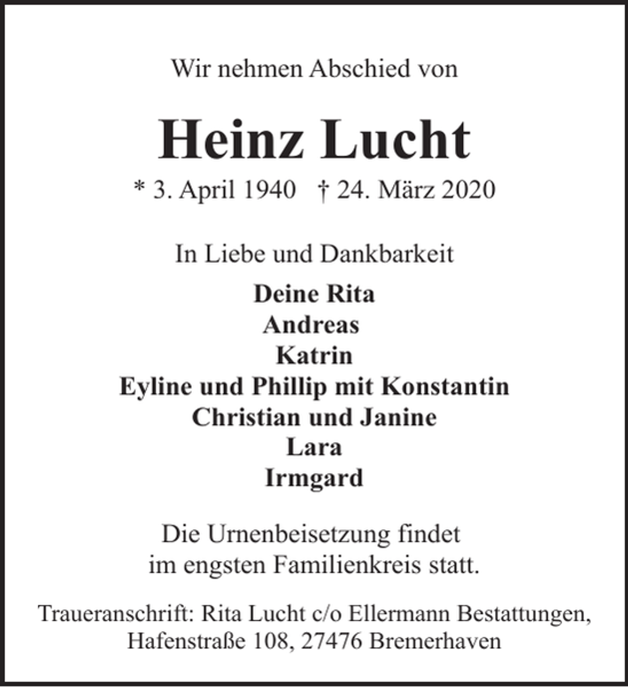 <p>Wir nehmen Abschied von</p><p>Heinz Lucht</p><p>* 3. April 1940 † 24. März 2020<br />In Liebe und Dankbarkeit<br />Deine Rita<br />Andreas<br />Katrin<br />Eyline und Phillip mit Konstantin<br />Christian und Janine<br />Lara<br />Irmgard<br />Die Urnenbeisetzung findet<br />im engsten Familienkreis statt.<br />Traueranschrift: Rita Lucht c/o Ellermann Bestattungen,<br />Hafenstraße 108, 27476 Bremerhaven</p>