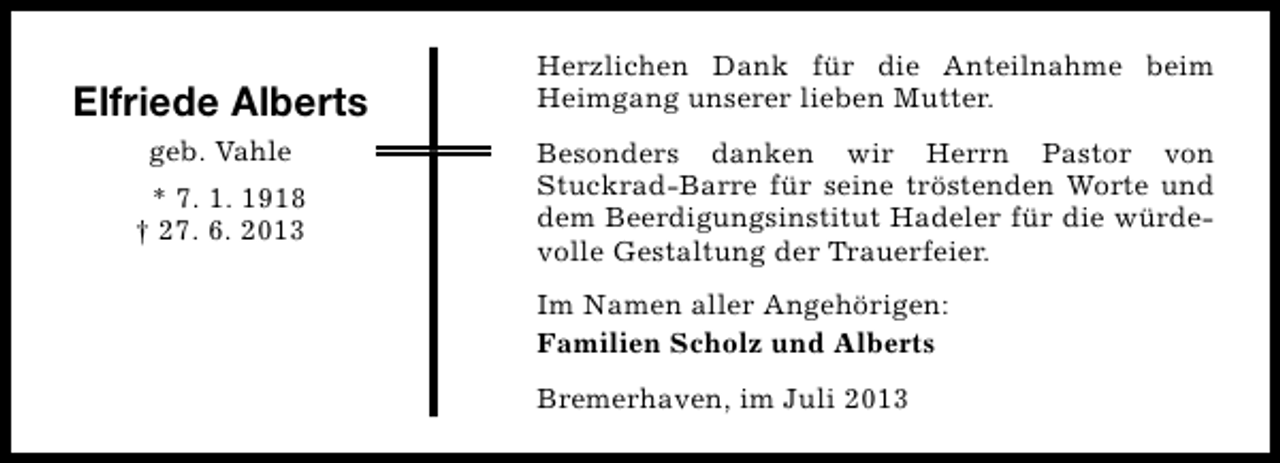 <p>Elfriede Alberts<br />geb. Vahle<br />* 7. 1. 1918<br />† 27. 6. 2013</p><p>Herzlichen Dank für die Anteilnahme beim<br />Heimgang unserer lieben Mutter.<br />Besonders danken wir Herrn Pastor von<br />Stuckrad-Barre für seine tröstenden Worte und<br />dem Beerdigungsinstitut Hadeler für die würdevolle Gestaltung der Trauerfeier.<br />Im Namen aller Angehörigen:<br />Familien Scholz und Alberts<br />Bremerhaven, im Juli 2013</p>