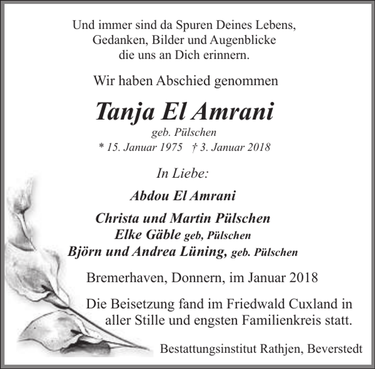 <p>Und immer sind da Spuren Deines Lebens,<br />Gedanken, Bilder und Augenblicke<br />die uns an Dich erinnern.</p><p>Wir haben Abschied genommen</p><p>Tanja El Amrani<br />geb. Pülschen<br />* 15. Januar 1975 † 3. Januar 2018</p><p>In Liebe:<br />Abddou El Amrani<br />Christa un<br />nd Martin Pülschen<br />Elke G<br />Gäble geb, Pülschen<br />Björn und Anddrea Lüning, geb. Pülschen<br />Bremerhaven, Donnern, im Januar 2018<br />Die Beisetzuung fand im Friedwald Cuxland in<br />aller Stillle und engsten Familienkreis statt.<br />Bestattungsinstitut Rathjen, Beverstedt</p>