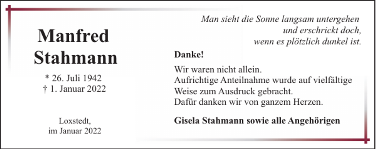 <p>Manfred<br />Stahmann<br />* 26. Juli 1942<br />† 1. Januar 2022<br />Loxstedt,<br />im Januar 2022</p><p>Man sieht die Sonne langsam untergehen<br />und erschrickt doch,<br />wenn es plötzlich dunkel ist.<br />Danke!<br />Wir waren nicht allein.<br />Aufrichtige Anteilnahme wurde auf vielfältige<br />Weise zum Ausdruck gebracht.<br />Dafür danken wir von ganzem Herzen.<br />Gisela Stahmann sowie alle Angehörigen</p>