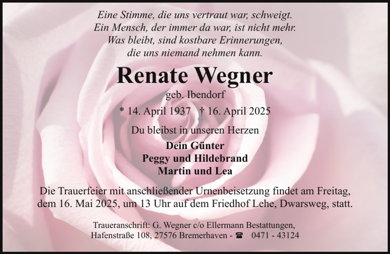 <p>Eine Stimme, die uns vertraut war, schweigt.<br />Ein Mensch, der immer da war, ist nicht mehr.<br />Was bleibt, sind kostbare Erinnerungen,<br />die uns niemand nehmen kann.</p><p>Renate Wegner<br />geb. Ibendorf</p><p>* 14. April 1937 † 16. April 2025<br />Du bleibst in unseren Herzen<br />Dein Günter<br />Peggy und Hildebrand<br />Martin und Lea<br />Die Trauerfeier mit anschließender Urnenbeisetzung findet am Freitag,<br />dem 16. Mai 2025, um 13 Uhr auf dem Friedhof Lehe, Dwarsweg, statt.<br />Traueranschrift: G. Wegner c/o Ellermann Bestattungen,<br />Hafenstraße 108, 27576 Bremerhaven - ( 0471 - 43124</p>