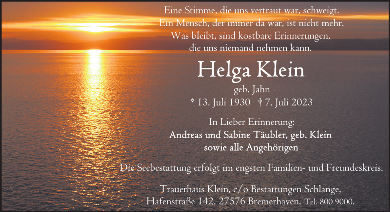 <p>Eine Stimme, die uns vertraut war, schweigt.<br />Ein Mensch, der immer da war, ist nicht mehr.<br />Was bleibt, sind kostbare Erinnerungen,<br />die uns niemand nehmen kann.<br />geb. Jahn<br />* 13. Juli 1930 † 7. Juli 2023<br />In Lieber Erinnerung:</p><p>Die Seebestattung erfolgt im engsten Familien- und Freundeskreis.<br />Trauerhaus Klein, c/o Bestattungen Schlange,<br />Hafenstraße 142, 27576 Bremerhaven, Tel. 800 9000.</p>