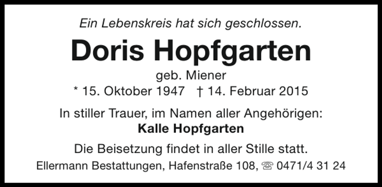 <p>Ein Lebenskreis hat sich geschlossen.</p><p>Doris Hopfgarten<br />geb. Miener<br />* 15. Oktober 1947 † 14. Februar 2015</p><p>In stiller Trauer, im Namen aller Angehörigen:<br />Kalle Hopfgarten<br />Die Beisetzung findet in aller Stille statt.<br />Ellermann Bestattungen, Hafenstraße 108, s 0471/4 31 24</p>