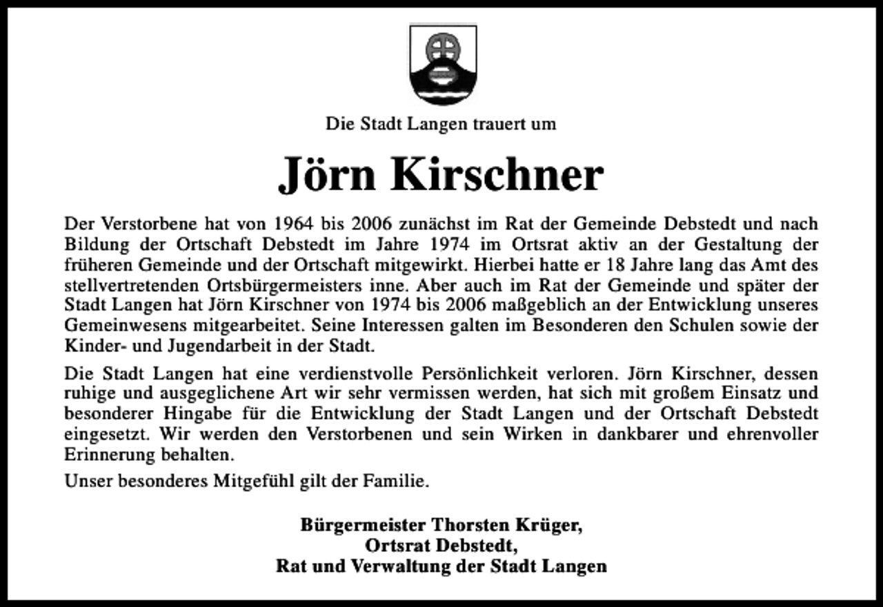 <p>Die Stadt Langen trauert um</p><p>Jörn Kirschner<br />Der Verstorbene hat von 1964 bis 2006 zunächst im Rat der Gemeinde Debstedt und nach<br />Bildung der Ortschaft Debstedt im Jahre 1974 im Ortsrat aktiv an der Gestaltung der<br />früheren Gemeinde und der Ortschaft mitgewirkt. Hierbei hatte er 18 Jahre lang das Amt des<br />stellvertretenden Ortsbürgermeisters inne. Aber auch im Rat der Gemeinde und später der<br />Stadt Langen hat Jörn Kirschner von 1974 bis 2006 maßgeblich an der Entwicklung unseres<br />Gemeinwesens mitgearbeitet. Seine Interessen galten im Besonderen den Schulen sowie der<br />Kinder- und Jugendarbeit in der Stadt.<br />Die Stadt Langen hat eine verdienstvolle Persönlichkeit verloren. Jörn Kirschner, dessen<br />ruhige und ausgeglichene Art wir sehr vermissen werden, hat sich mit großem Einsatz und<br />besonderer Hingabe für die Entwicklung der Stadt Langen und der Ortschaft Debstedt<br />eingesetzt. Wir werden den Verstorbenen und sein Wirken in dankbarer und ehrenvoller<br />Erinnerung behalten.<br />Unser besonderes Mitgefühl gilt der Familie.<br />Bürgermeister Thorsten Krüger,<br />Ortsrat Debstedt,<br />Rat und Verwaltung der Stadt Langen</p>