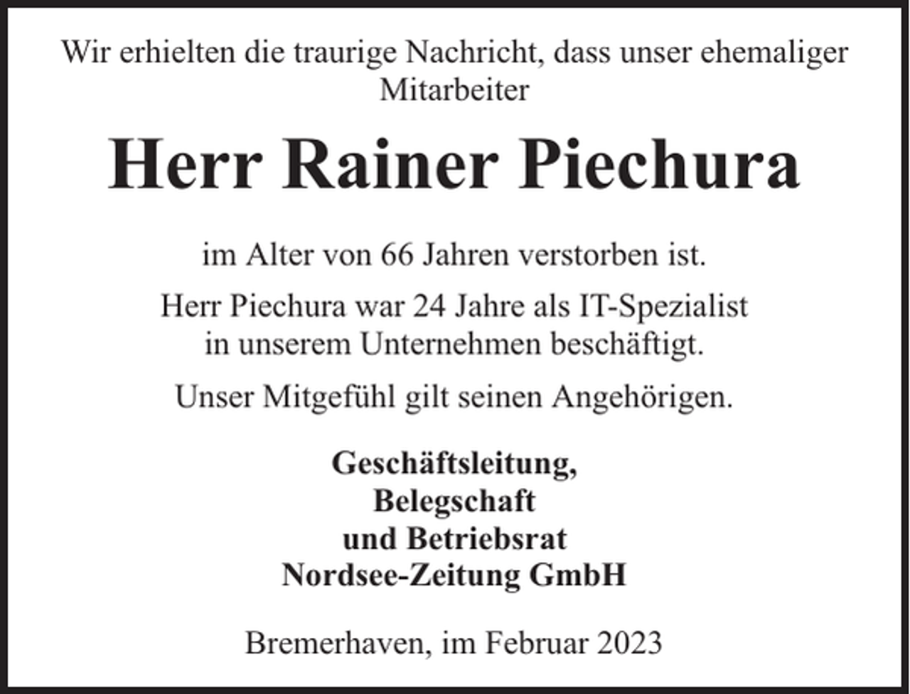<p>Wir erhielten die traurige Nachricht, dass unser ehemaliger<br />Mitarbeiter</p><p>Herr Rainer Piechura<br />im Alter von 66 Jahren verstorben ist.<br />Herr Piechura war 24 Jahre als IT-Spezialist<br />in unserem Unternehmen beschäftigt.<br />Unser Mitgefühl gilt seinen Angehörigen.<br />Geschäftsleitung,<br />Belegschaft<br />und Betriebsrat<br />Nordsee-Zeitung GmbH<br />Bremerhaven, im Februar 2023</p>