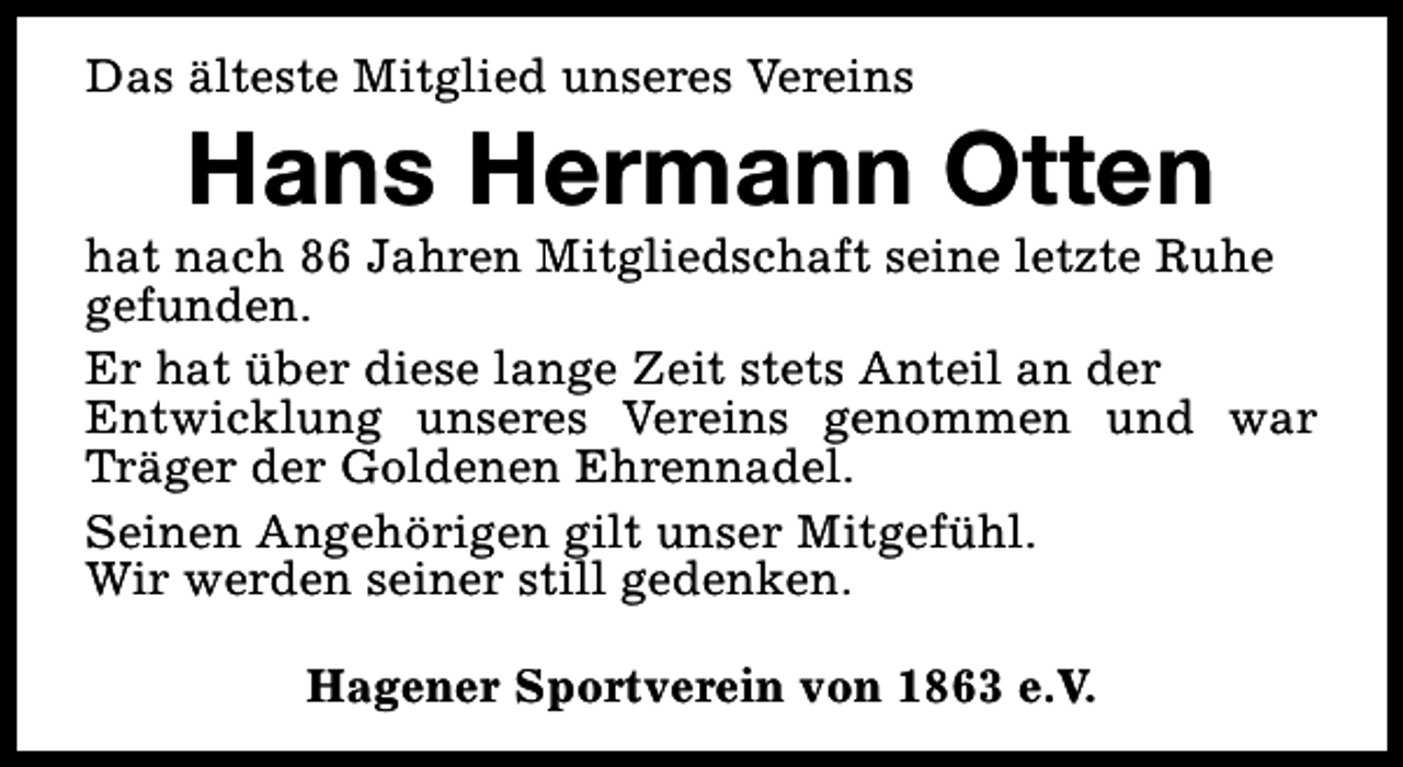 <p>Das älteste Mitglied unseres Vereins</p><p>Hans Hermann Otten</p><p>hat nach 86 Jahren Mitgliedschaft seine letzte Ruhe<br />gefunden.<br />Er hat über diese lange Zeit stets Anteil an der<br />Entwicklung unseres Vereins genommen und war<br />Träger der Goldenen Ehrennadel.<br />Seinen Angehörigen gilt unser Mitgefühl.<br />Wir werden seiner still gedenken.<br />Hagener Sportverein von 1863 e.V.</p>