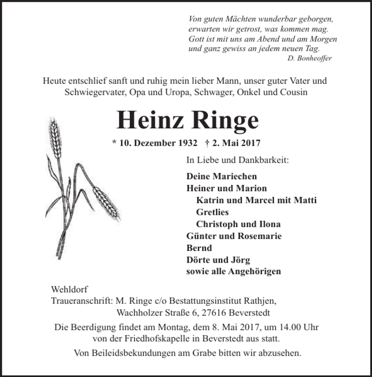 <p>Von guten Mächten wunderbar geborgen,<br />erwarten wir getrost, was kommen mag.<br />Gott ist mit uns am Abend und am Morgen<br />und ganz gewiss an jedem neuen Tag.<br />D. Bonheoffer</p><p>Heute entschlief sanft und ruhig mein lieber Mann, unser guter Vater und<br />Schwiegervater, Opa und Uropa, Schwager, Onkel und Cousin</p><p>Heinz Ringe</p><p>* 10. Dezember 1932 † 2. Mai 2017<br />In Liebe und Dankbarkeit:<br />Deine Mariechen<br />Heiner und Marion<br />Katrin und Marcel mit Matti<br />Gretlies<br />Christoph und Ilona<br />Günter und Rosemarie<br />Bernd<br />Dörte und Jörg<br />sowie alle Angehörigen<br />Wehldorf<br />Traueranschrift: M. Ringe c/o Bestattungsinstitut Rathjen,<br />Wachholzer Straße 6, 27616 Beverstedt<br />Die Beerdigung findet am Montag, dem 8. Mai 2017, um 14.00 Uhr<br />von der Friedhofskapelle in Beverstedt aus statt.<br />Von Beileidsbekundungen am Grabe bitten wir abzusehen.</p>