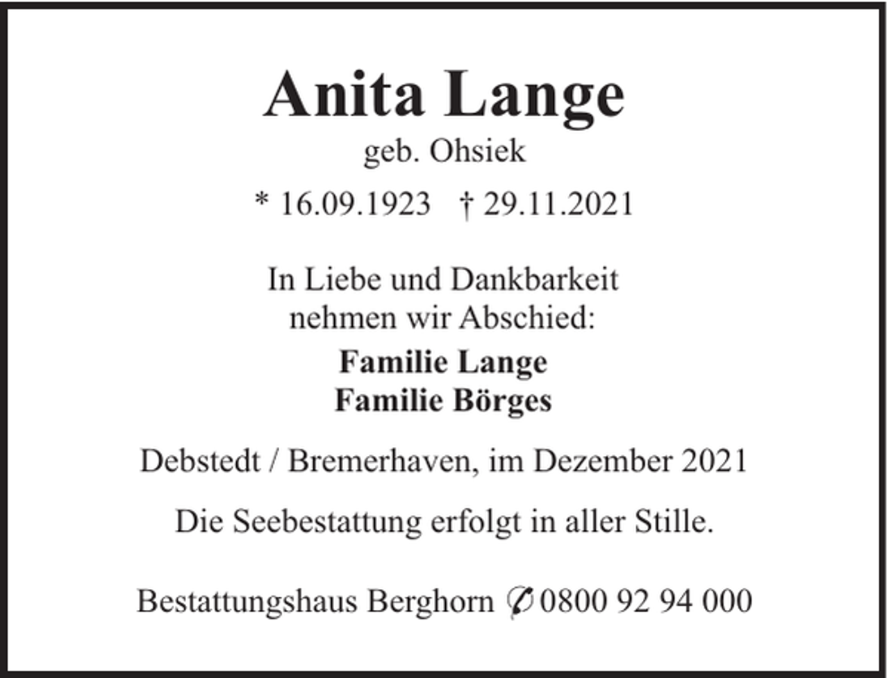 <p>Anita Lange<br />geb. Ohsiek<br />* 16.09.1923 † 29.11.2021<br />In Liebe und Dankbarkeit<br />nehmen wir Abschied:<br />Familie Lange<br />Familie Börges<br />Debstedt / Bremerhaven, im Dezember 2021<br />Die Seebestattung erfolgt in aller Stille.<br />Bestattungshaus Berghorn * 0800 92 94 000</p>