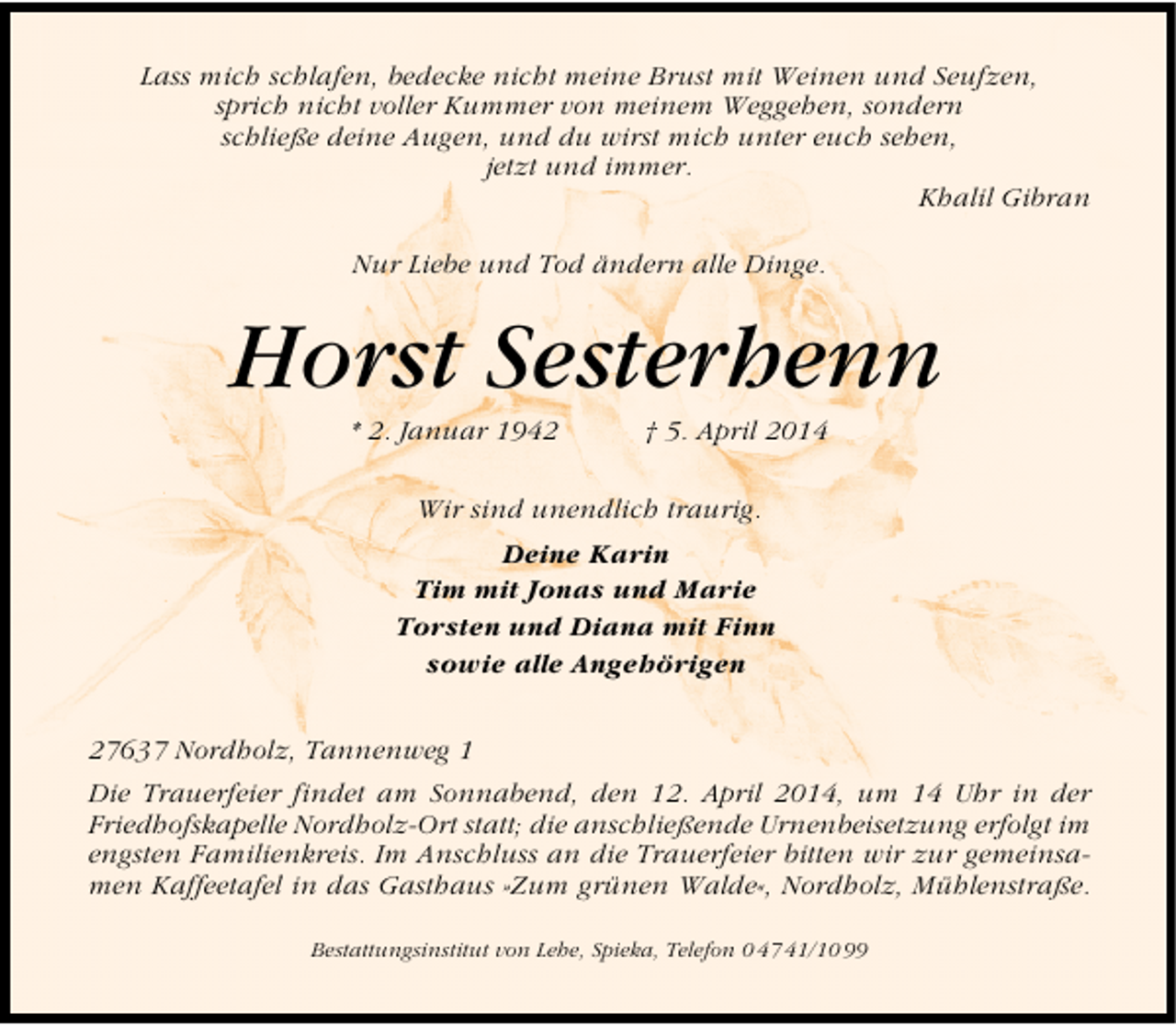 <p>Lass mich schlafen, bedecke nicht meine Brust mit Weinen und Seufzen,<br />sprich nicht voller Kummer von meinem Weggehen, sondern<br />schließe deine Augen, und du wirst mich unter euch sehen,<br />jetzt und immer.<br />Khalil Gibran<br />Nur Liebe und Tod ändern alle Dinge.</p>
<p>Horst Sesterhenn<br />* 2. Januar 1942</p>
<p>† 5. April 2014</p>
<p>Wir sind unendlich traurig.<br />Deine Karin<br />Tim mit Jonas und Marie<br />Torsten und Diana mit Finn<br />sowie alle Angehörigen<br />27637 Nordholz, Tannenweg 1<br />Die Trauerfeier findet am Sonnabend, den 12. April 2014, um 14 Uhr in der<br />Friedhofskapelle Nordholz-Ort statt; die anschließende Urnenbeisetzung erfolgt im<br />engsten Familienkreis. Im Anschluss an die Trauerfeier bitten wir zur gemeinsamen Kaffeetafel in das Gasthaus »Zum grünen Walde«, Nordholz, Mühlenstraße.<br />Bestattungsinstitut von Lehe, Spieka, Telefon 0 47 41/10 99</p>