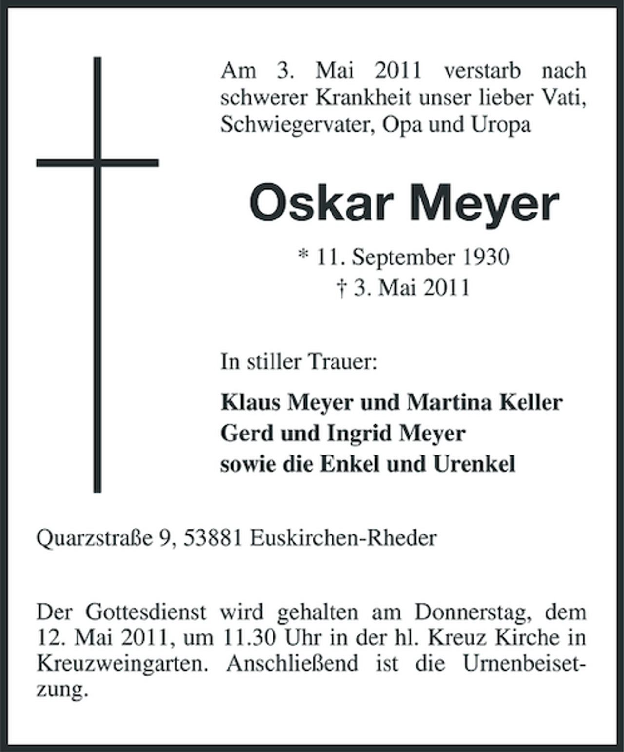 <p>Am 3. Mai 2011 verstarb nach schwerer Krankheit unser lieber Vati, Schwiegervater, Opa und Uropa</p><p>Oskar Meyer<br />* 11. September 1930 † 3. Mai 2011 In stiller Trauer: Klaus Meyer und Martina Keller Gerd und Ingrid Meyer sowie die Enkel und Urenkel Quarzstraße 9, 53881 Euskirchen-Rheder Der Gottesdienst wird gehalten am Donnerstag, dem 12. Mai 2011, um 11.30 Uhr in der hl. Kreuz Kirche in Kreuzweingarten. Anschließend ist die Urnenbeisetzung.</p>