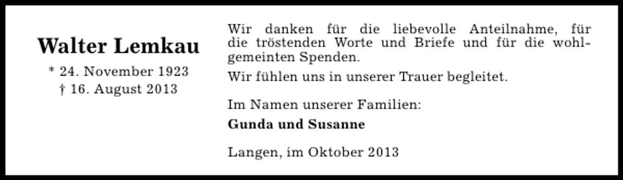 <p>Walter Lemkau<br />* 24. November 1923<br />† 16. August 2013</p><p>Wir danken für die liebevolle Anteilnahme, für<br />die tröstenden Worte und Briefe und für die wohlgemeinten Spenden.<br />Wir fühlen uns in unserer Trauer begleitet.<br />Im Namen unserer Familien:<br />Gunda und Susanne<br />Langen, im Oktober 2013</p>