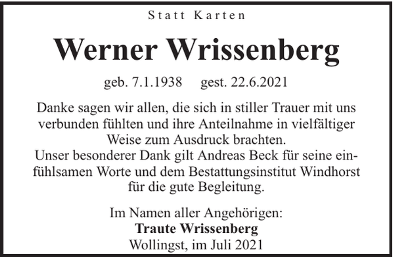 <p>Statt Karten</p><p>Werner Wrissenberg<br />geb. 7.1.1938</p><p>gest. 22.6.2021</p><p>Danke sagen wir allen, die sich in stiller Trauer mit uns<br />verbunden fühlten und ihre Anteilnahme in vielfältiger<br />Weise zum Ausdruck brachten.<br />Unser besonderer Dank gilt Andreas Beck für seine einfühlsamen Worte und dem Bestattungsinstitut Windhorst<br />für die gute Begleitung.<br />Im Namen aller Angehörigen:<br />Traute Wrissenberg<br />Wollingst, im Juli 2021</p>