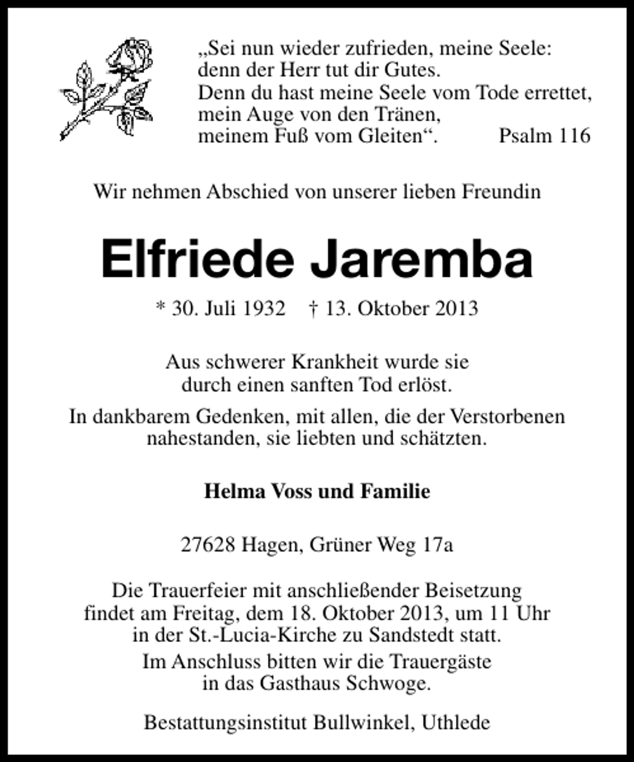 <p>„Sei nun wieder zufrieden, meine Seele:<br />denn der Herr tut dir Gutes.<br />Denn du hast meine Seele vom Tode errettet,<br />mein Auge von den Tränen,<br />meinem Fuß vom Gleiten“.<br />Psalm 116<br />Wir nehmen Abschied von unserer lieben Freundin</p><p>Elfriede Jaremba<br />* 30. Juli 1932</p><p>† 13. Oktober 2013</p><p>Aus schwerer Krankheit wurde sie<br />durch einen sanften Tod erlöst.<br />In dankbarem Gedenken, mit allen, die der Verstorbenen<br />nahestanden, sie liebten und schätzten.<br />Helma Voss und Familie<br />27628 Hagen, Grüner Weg 17a<br />Die Trauerfeier mit anschließender Beisetzung<br />findet am Freitag, dem 18. Oktober 2013, um 11 Uhr<br />in der St.-Lucia-Kirche zu Sandstedt statt.<br />Im Anschluss bitten wir die Trauergäste<br />in das Gasthaus Schwoge.<br />Bestattungsinstitut Bullwinkel, Uthlede</p>