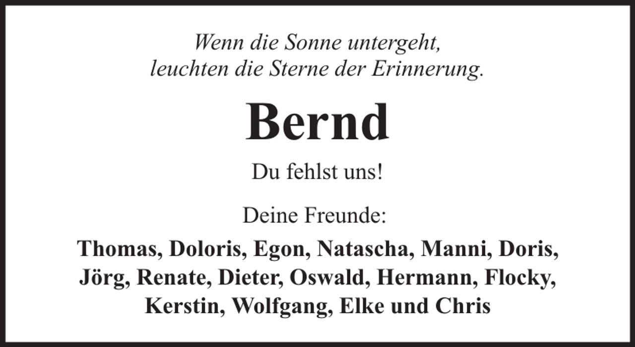 <p>Wenn die Sonne untergeht,<br />leuchten die Sterne der Erinnerung.</p><p>Bernd<br />Du fehlst uns!</p><p>Deine Freunde:<br />Thomas, Doloris, Egon, Natascha, Manni, Doris,<br />Jörg, Renate, Dieter, Oswald, Hermann, Flocky,<br />Kerstin, Wolfgang, Elke und Chris</p>