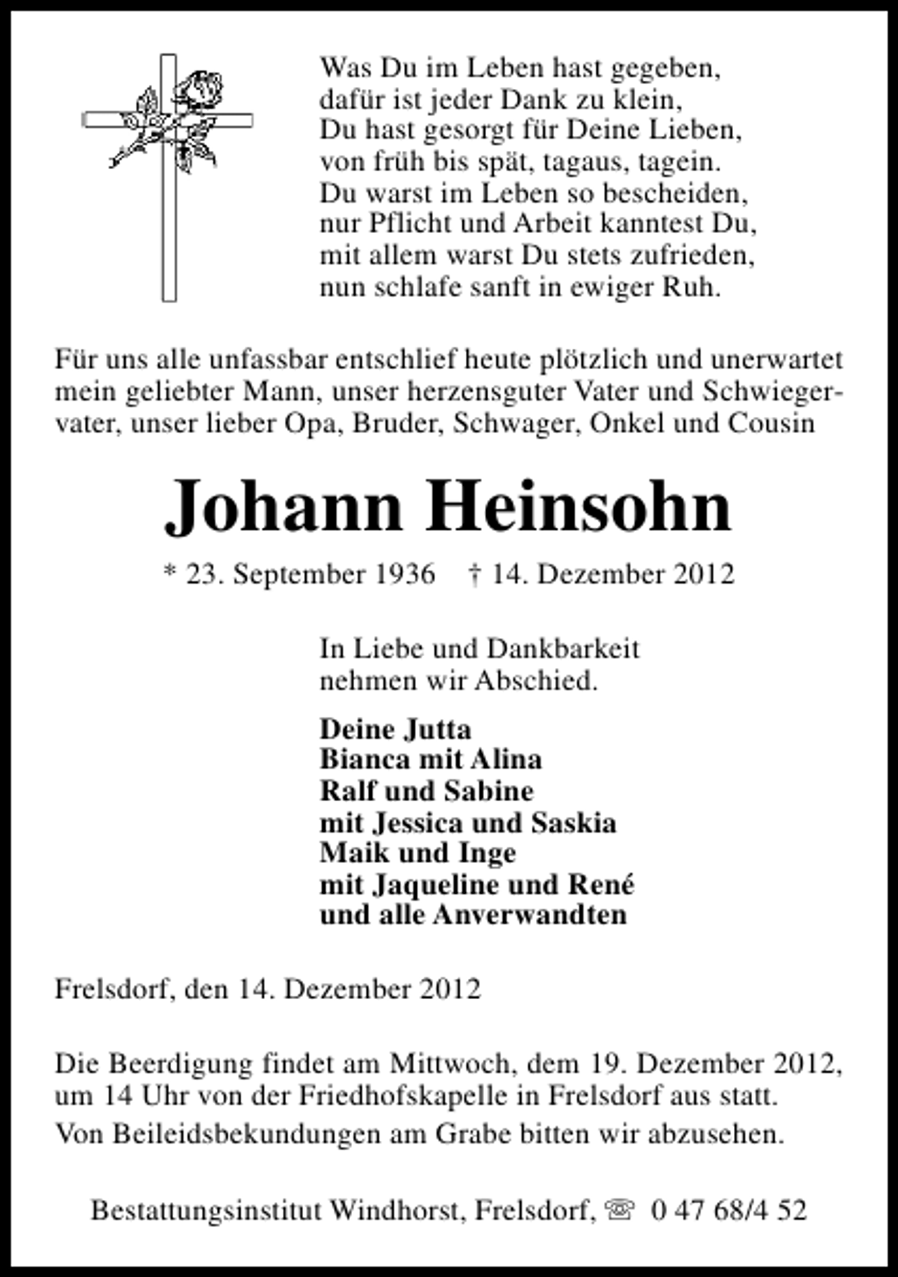 <p>Was Du im Leben hast gegeben,<br />dafür ist jeder Dank zu klein,<br />Du hast gesorgt für Deine Lieben,<br />von früh bis spät, tagaus, tagein.<br />Du warst im Leben so bescheiden,<br />nur Pflicht und Arbeit kanntest Du,<br />mit allem warst Du stets zufrieden,<br />nun schlafe sanft in ewiger Ruh.<br />Für uns alle unfassbar entschlief heute plötzlich und unerwartet<br />mein geliebter Mann, unser herzensguter Vater und Schwiegervater, unser lieber Opa, Bruder, Schwager, Onkel und Cousin</p><p>Johann Heinsohn</p><p>* 23. September 1936</p><p>† 14. Dezember 2012</p><p>In Liebe und Dankbarkeit<br />nehmen wir Abschied.<br />Deine Jutta<br />Bianca mit Alina<br />Ralf und Sabine<br />mit Jessica und Saskia<br />Maik und Inge<br />mit Jaqueline und René<br />und alle Anverwandten<br />Frelsdorf, den 14. Dezember 2012<br />Die Beerdigung findet am Mittwoch, dem 19. Dezember 2012,<br />um 14 Uhr von der Friedhofskapelle in Frelsdorf aus statt.<br />Von Beileidsbekundungen am Grabe bitten wir abzusehen.<br />Bestattungsinstitut Windhorst, Frelsdorf, s 0 47 68/4 52</p>