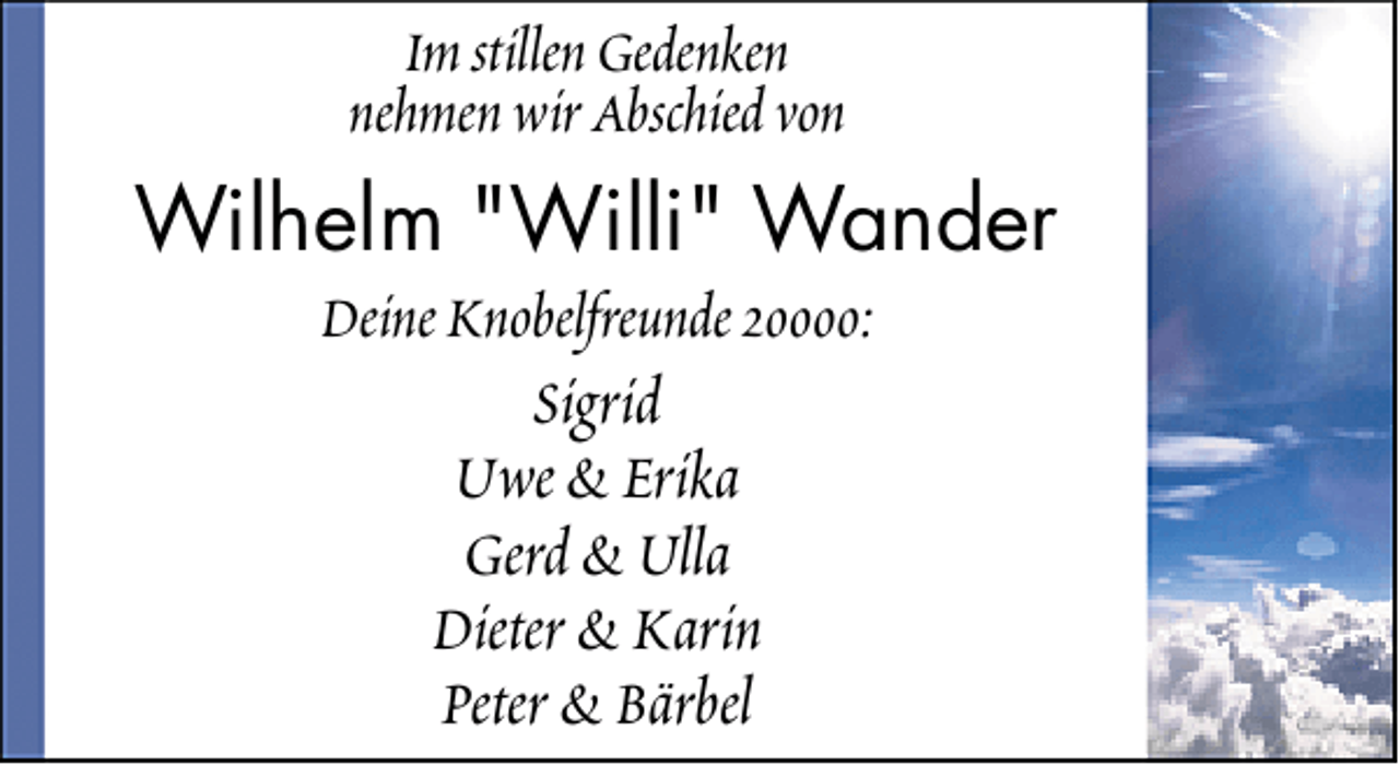 <p>Im stillen Gedenken<br />nehmen wir Abschied von</p>
<p>Wilhelm "Willi" Wander<br />Deine Knobelfreunde 20000:</p>
<p>Sigrid<br />Uwe &amp; Erika<br />Gerd &amp; Ulla<br />Dieter &amp; Karin<br />Peter &amp; Bärbel</p>