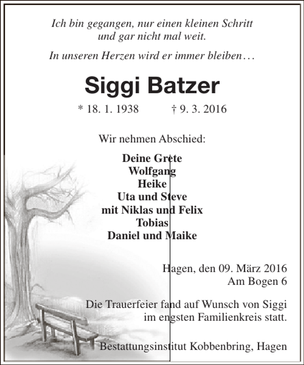 <p>Ich bin gegangen, nur einen kleinen Schritt<br />und gar nicht mal weit.<br />In unseren Herzen wird er immer bleiben . . .</p><p>Siggi Batzer<br />* 18. 1. 1938</p><p>† 9. 3. 2016</p><p>Wir nehmen Abschied:<br />Deine Grete<br />Wolfgang<br />Heike<br />Uta und Steve<br />mit Niklas und Felix<br />Tobias<br />Daniel und Maike<br />Hagen, den 09. März 2016<br />Am Bogen 6<br />Die Trauerfeier fand auf Wunsch von Siggi<br />im engsten Familienkreis statt.<br />Bestattungsinstitut Kobbenbring, Hagen</p>