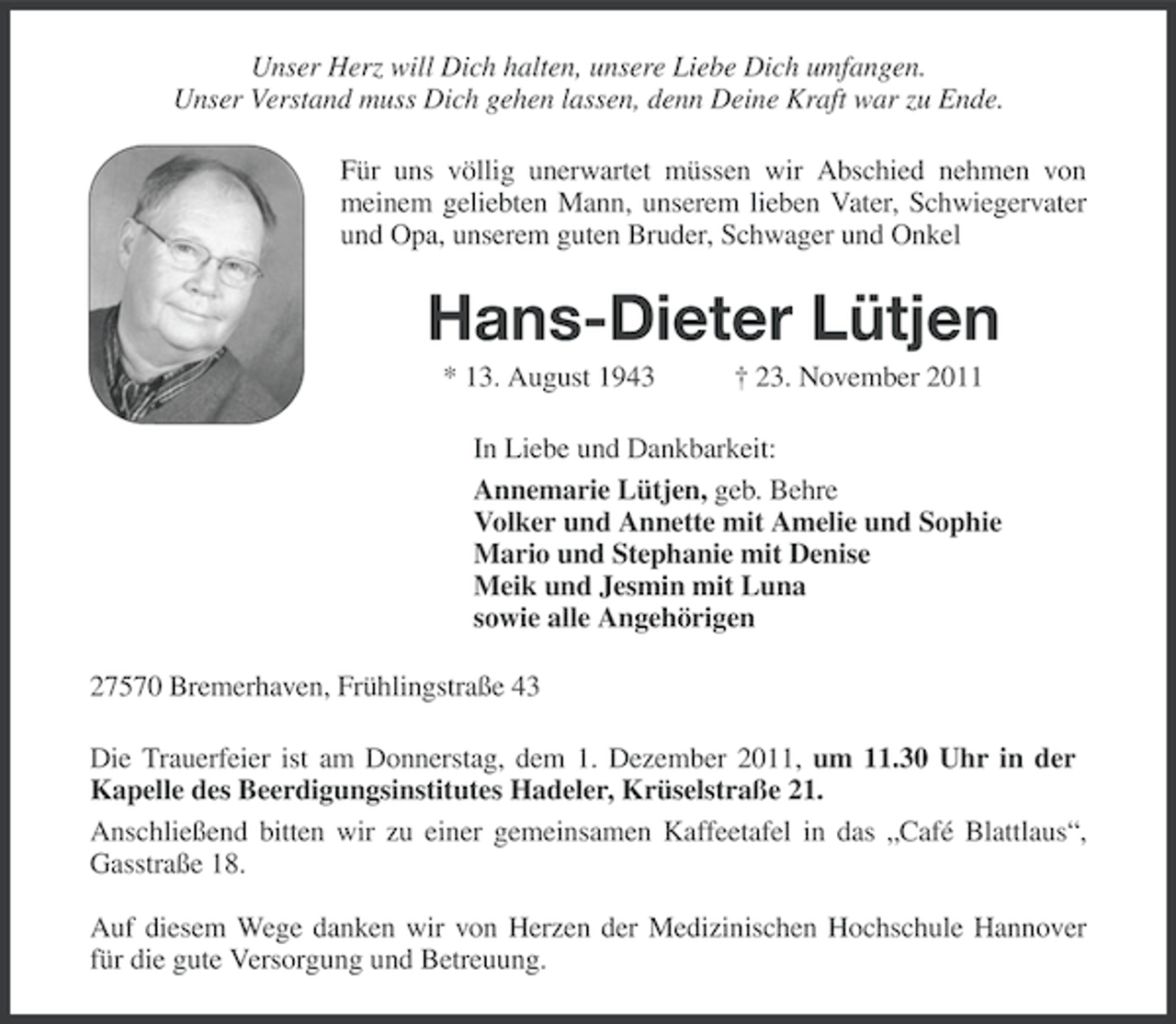 <p>Unser Herz will Dich halten, unsere Liebe Dich umfangen.<br />Unser Verstand muss Dich gehen lassen, denn Deine Kraft war zu Ende.<br />Für uns völlig unerwartet müssen wir Abschied nehmen von<br />meinem geliebten Mann, unserem lieben Vater, Schwiegervater<br />und Opa, unserem guten Bruder, Schwager und Onkel</p><p>Hans-Dieter Lütjen<br />* 13. August 1943</p><p>† 23. November 2011</p><p>In Liebe und Dankbarkeit:<br />Annemarie Lütjen, geb. Behre<br />Volker und Annette mit Amelie und Sophie<br />Mario und Stephanie mit Denise<br />Meik und Jesmin mit Luna<br />sowie alle Angehörigen<br />27570 Bremerhaven, Frühlingstraße 43<br />Die Trauerfeier ist am Donnerstag, dem 1. Dezember 2011, um 11.30 Uhr in der<br />Kapelle des Beerdigungsinstitutes Hadeler, Krüselstraße 21.<br />Anschließend bitten wir zu einer gemeinsamen Kaffeetafel in das „Café Blattlaus“,<br />Gasstraße 18.<br />Auf diesem Wege danken wir von Herzen der Medizinischen Hochschule Hannover<br />für die gute Versorgung und Betreuung.</p>