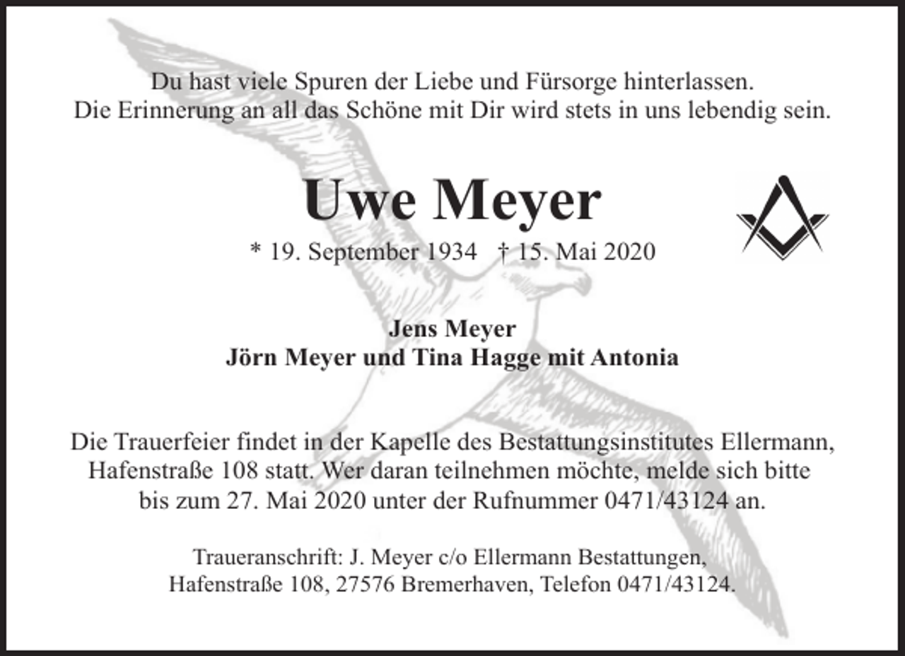 <p>Du hast viele Spuren der Liebe und Fürsorge hinterlassen.<br />Die Erinnerung an all das Schöne mit Dir wird stets in uns lebendig sein.</p><p>Uwe Meyer</p><p>* 19. September 1934 † 15. Mai 2020<br />Jens Meyer<br />Jörn Meyer und Tina Hagge mit Antonia<br />Die Trauerfeier findet in der Kapelle des Bestattungsinstitutes Ellermann,<br />Hafenstraße 108 statt. Wer daran teilnehmen möchte, melde sich bitte<br />bis zum 27. Mai 2020 unter der Rufnummer 0471/43124 an.<br />Traueranschrift: J. Meyer c/o Ellermann Bestattungen,<br />Hafenstraße 108, 27576 Bremerhaven, Telefon 0471/43124.</p>