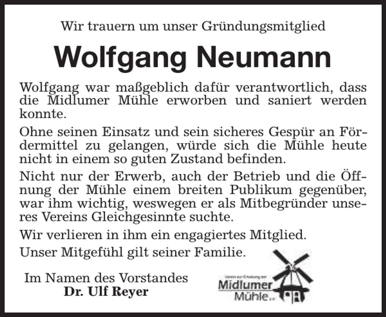 <p>Wir trauern um unser Gründungsmitglied</p><p>Wolfgang Neumann<br />Wolfgang war maßgeblich dafür verantwortlich, dass<br />die Midlumer Mühle erworben und saniert werden<br />konnte.<br />Ohne seinen Einsatz und sein sicheres Gespür an Fördermittel zu gelangen, würde sich die Mühle heute<br />nicht in einem so guten Zustand befinden.<br />Nicht nur der Erwerb, auch der Betrieb und die Öffnung der Mühle einem breiten Publikum gegenüber,<br />war ihm wichtig, weswegen er als Mitbegründer unseres Vereins Gleichgesinnte suchte.<br />Wir verlieren in ihm ein engagiertes Mitglied.<br />Unser Mitgefühl gilt seiner Familie.<br />Im Namen des Vorstandes<br />Dr. Ulf Reyer</p>