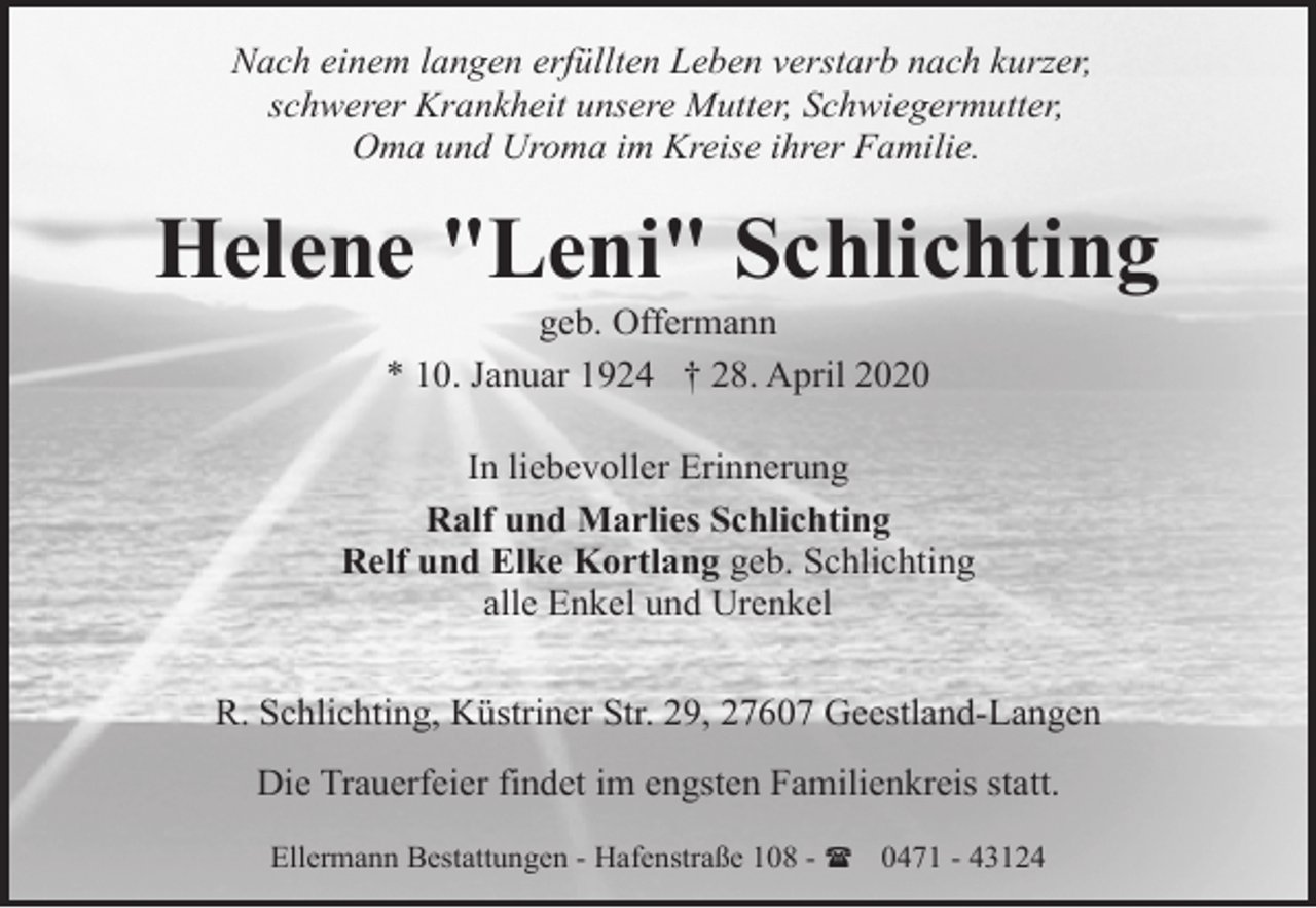<p>Nach einem langen erfüllten Leben verstarb nach kurzer,<br />schwerer Krankheit unsere Mutter, Schwiegermutter,<br />Oma und Uroma im Kreise ihrer Familie.</p><p>Helene "Leni" Schlichting<br />geb. Offermann<br />* 10. Januar 1924 † 28. April 2020</p><p>In liebevoller Erinnerung<br />Ralf und Marlies Schlichting<br />Relf und Elke Kortlang geb. Schlichting<br />alle Enkel und Urenkel<br />R. Schlichting, Küstriner Str. 29, 27607 Geestland-Langen<br />Die Trauerfeier findet im engsten Familienkreis statt.<br />Ellermann Bestattungen - Hafenstraße 108 - ( 0471 - 43124</p>