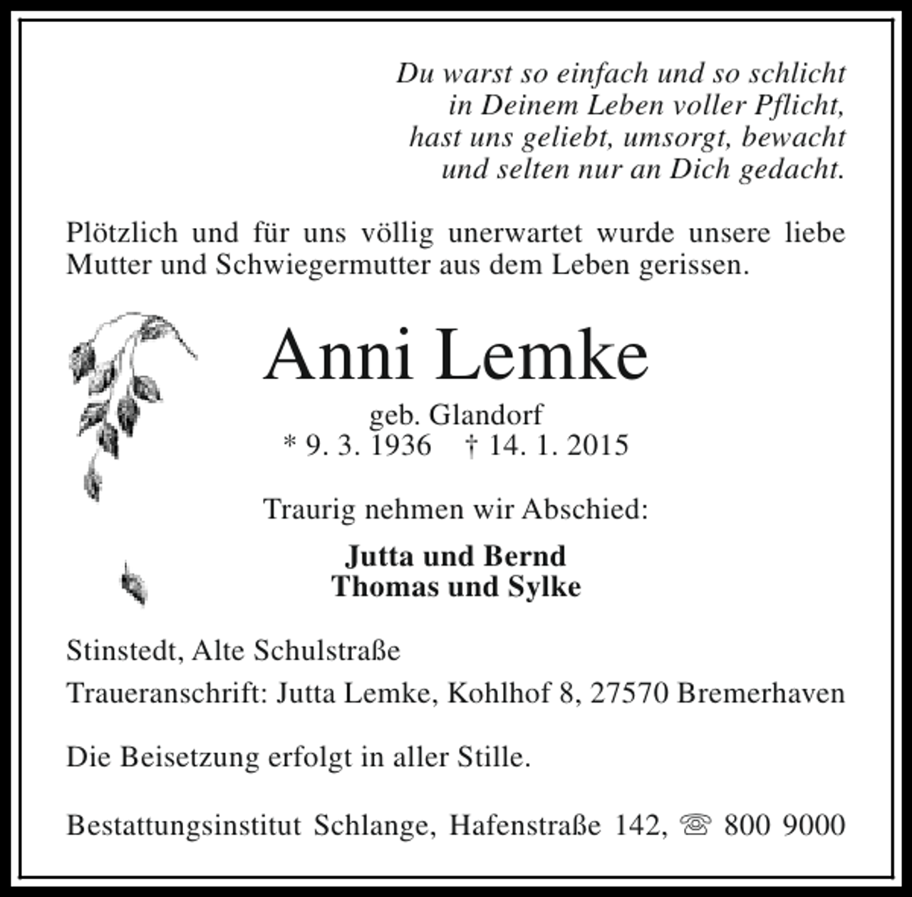 <p>Du warst so einfach und so schlicht<br />in Deinem Leben voller Pflicht,<br />hast uns geliebt, umsorgt, bewacht<br />und selten nur an Dich gedacht.<br />Plötzlich und für uns völlig unerwartet wurde unsere liebe<br />Mutter und Schwiegermutter aus dem Leben gerissen.</p><p>Anni Lemke<br />geb. Glandorf<br />* 9. 3. 1936 † 14. 1. 2015</p><p>Traurig nehmen wir Abschied:<br />Jutta und Bernd<br />Thomas und Sylke<br />Stinstedt, Alte Schulstraße<br />Traueranschrift: Jutta Lemke, Kohlhof 8, 27570 Bremerhaven<br />Die Beisetzung erfolgt in aller Stille.<br />Bestattungsinstitut Schlange, Hafenstraße 142, s 800 9000</p>