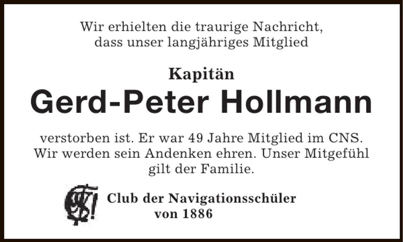 <p>Wir erhielten die traurige Nachricht,<br />dass unser langjähriges Mitglied</p><p>Kapitän</p><p>Gerd-Peter Hollmann<br />verstorben ist. Er war 49 Jahre Mitglied im CNS.<br />Wir werden sein Andenken ehren. Unser Mitgefühl<br />gilt der Familie.<br />Club der Navigationsschüler<br />von 1886</p>