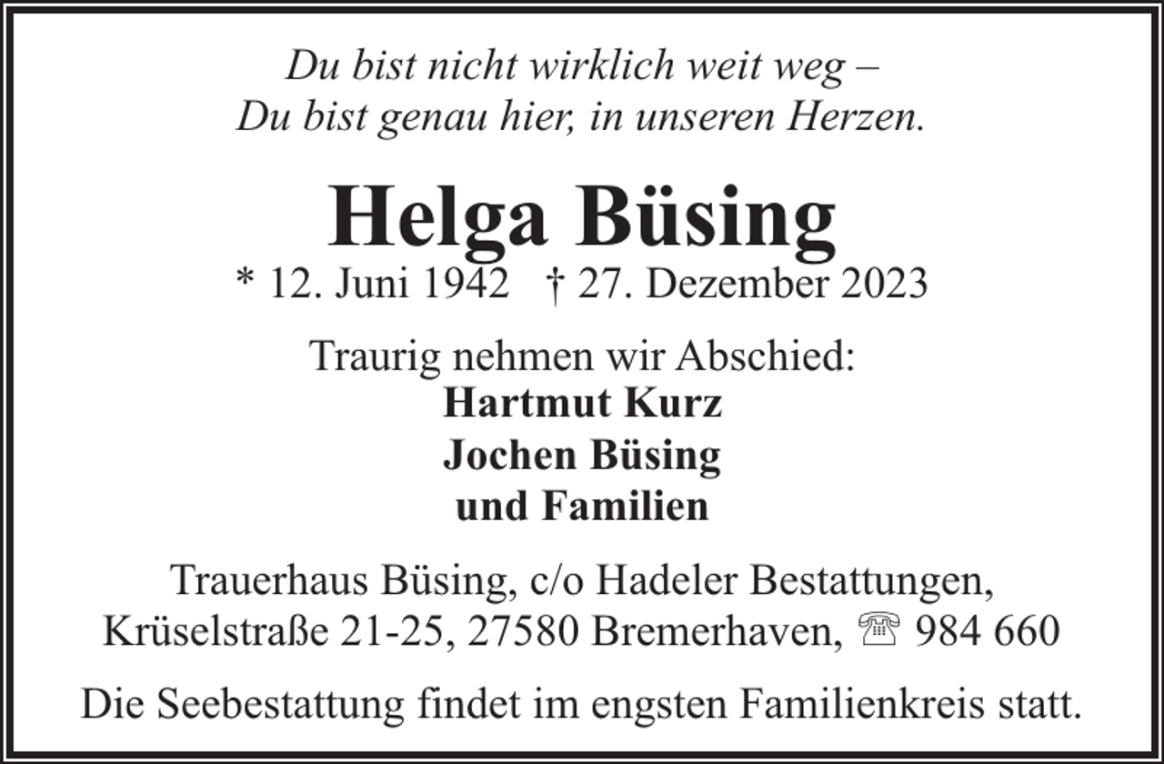 <p>Du bist nicht wirklich weit weg –<br />Du bist genau hier, in unseren Herzen.</p><p>Helga Büsing</p><p>* 12. Juni 1942 † 27. Dezember 2023<br />Traurig nehmen wir Abschied:<br />Hartmut Kurz<br />Jochen Büsing<br />und Familien<br />Trauerhaus Büsing, c/o Hadeler Bestattungen,<br />Krüselstraße 21-25, 27580 Bremerhaven, ' 984 660<br />Die Seebestattung findet im engsten Familienkreis statt.</p>