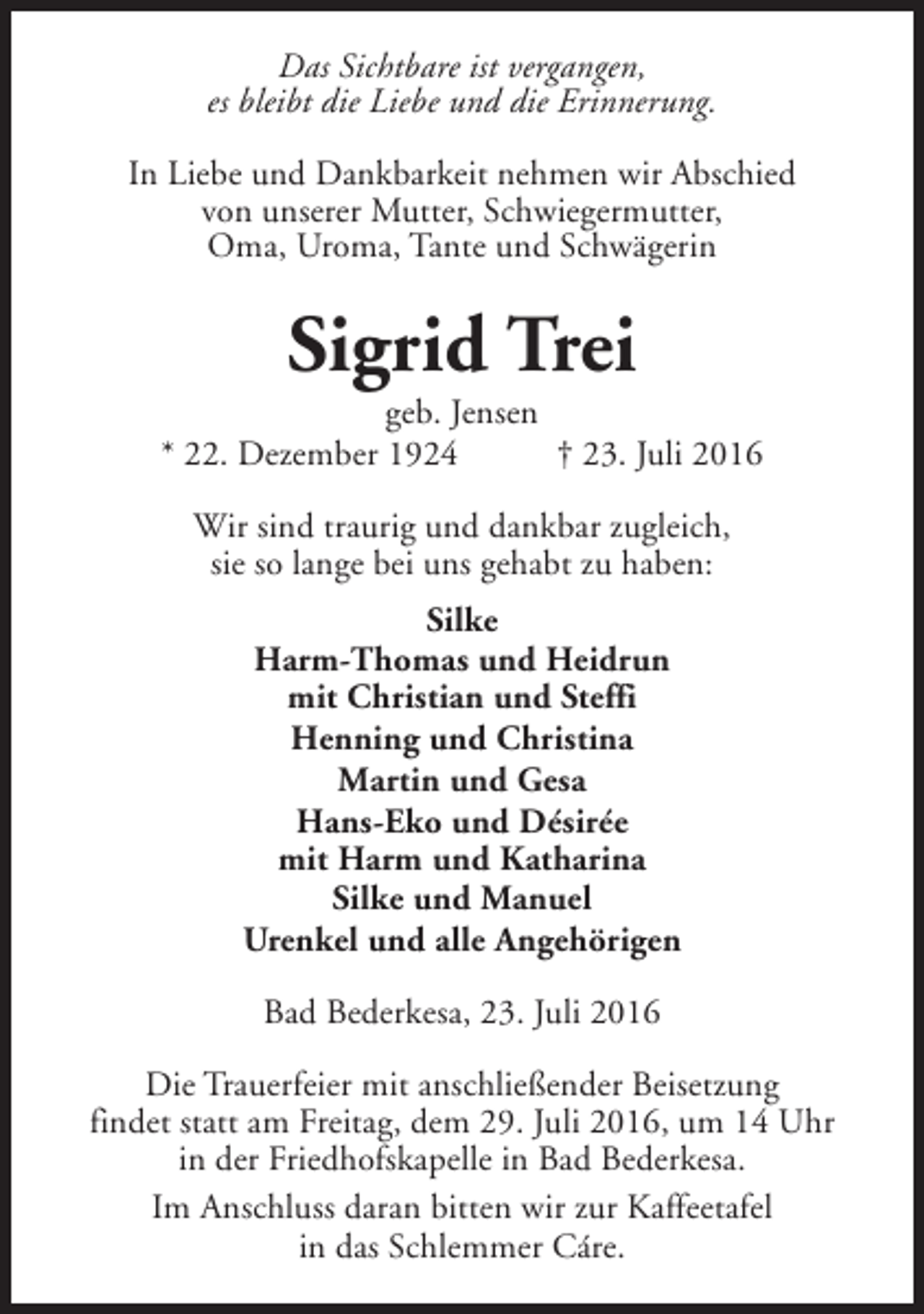 <p>Das Sichtbare ist vergangen,<br />es bleibt die Liebe und die Erinnerung.<br />In Liebe und Dankbarkeit nehmen wir Abschied<br />von unserer Mutter, Schwiegermutter,<br />Oma, Uroma, Tante und Schwägerin</p><p>Sigrid Trei</p><p>geb. Jensen<br />* 22. Dezember 1924<br />† 23. Juli 2016<br />Wir sind traurig und dankbar zugleich,<br />sie so lange bei uns gehabt zu haben:<br />Silke<br />Harm-Thomas und Heidrun<br />mit Christian und Steffi<br />Henning und Christina<br />Martin und Gesa<br />Hans-Eko und Désirée<br />mit Harm und Katharina<br />Silke und Manuel<br />Urenkel und alle Angehörigen<br />Bad Bederkesa, 23. Juli 2016<br />Die Trauerfeier mit anschließender Beisetzung<br />findet statt am Freitag, dem 29. Juli 2016, um 14 Uhr<br />in der Friedhofskapelle in Bad Bederkesa.<br />Im Anschluss daran bitten wir zur Kaffeetafel<br />in das Schlemmer Cáre.</p>
